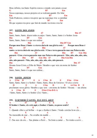 69 
Deus infinito, teu Santo Espírito renova o mundo sem jamais cessar 
G B7 Em 
Nossa esperança, nossos projetos só se realizam quando Ele falar 
Em B7 Em 
Todo-Poderoso, somos o teu povo que na esperança vive a caminhar 
G B7 Em 
Dá que sejamos teu povo que fará do mundo teu trono e teu lar 
297. SANTO DOS ANJOS 
Dm A7 Dm A7 
Santo, Santo, Santo, dizem todos os anjos / Santo, Santo, Santo é o Senhor Jesus 
Dm D7 Gm 
Santo, Santo, Santo é o que nos redime 
Dm A7 Dm-D7 Gm 
Porque meu Deus é Santo e a terra cheia de sua glória está / Porque meu Deus é 
Dm A7 Dm A7 
santo e a terra cheia de sua glória está: / Céus e terra passarão mas sua Palavra não 
Dm A7 Dm D7 Gm Dm 
passará / Céus e terra passarão mas sua Palavra não passará / Não, não, não, não, não, 
A7 Dm D7 Gm Dm A7 Dm-Gm-Dm 
não, não passará / Não, não, não, não, não, não, não passará. 
Dm A7 Dm A7 
Hosana Jesus Cristo, o Filho de Maria / Bendito o que vem em nome do Senhor 
Dm D7 Gm 
Santo, Santo, Santo é o que nos redime... 
298. SANTO JOVEM 
A C#m D E A C#m D E F#m C#m 
Santo, Santo, Santo é o Senhor / Santo, Santo, Deus do Universo / O céu e a terra 
D E A C#m D E A-C#m D E 
proclamam vossa glória / Bendito o que vem – em nome do Senhor / Hosana – nas alturas 
A C#m D E F#m-C#m-D-E-A 
/ Santo, Santo, Santo é o Senhor (2x) / Santo... 
299. O SENHOR É SANTO, ELE ESTÁ AQUI! 
A A7 D A E A 
O Senhor é Santo, ele está aqui, o Senhor é Santo, eu posso sentir! 
A E A 
1 - Quando olhei o sol brilhar – vi que o Senhor é Santo / Vendo estrelas lá no céu ... 
E A 
Na imensidão do mar ... No orvalho da manhã ... 
A E A E A 
2 - Nas aves do céu ... Nas plantas a florir ... Na fonte a cantar ... No irmão a sorrir ... 
 