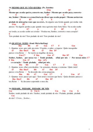 7 
14. MESMO QUE EU NÃO QUEIRA (Pe. Zezinho) 
E F#m B7 
Mesmo que eu não queira, converte-me, Senhor / Mesmo que eu não peça, converte- 
E E7 A 
me, Senhor / Mesmo se a consciência me disser que eu não pequei / Mesmo assim tem 
E B7 E E 
piedade de mim pelas vezes que eu errei... Se alguém saiu ferido quando por minha vida 
F#m B7 E 
passou / Se alguém perdeu a paz quando meu egoísmo mais forte falou / Se eu não soube 
E7 A E B7 E 
ser irmão, se eu não soube ser cristão / Perdoa-me, Senhor, converte o meu coração! 
E 
Tem piedade de nós! Tem piedade de nós! Tem piedade de nós! 
15. QUANTAS VEZES (Irmã Míria Kolling) 
Dm Bb A7 Gm C7 F Gm 
1 - Quantas vezes quis tudo pra mim / O poder, o saber, a riqueza / Quão mesquinho 
A7 Dm Dm/C Bb A7 Dm D7 
parece o teu Reino / Se rejeito as migalhas da mesa. 
Gm C7 F Dm Gm A7 Dm D7 Gm 
Senhor, Senhor, por nossa voz / Tende piedade, olhai por nós / Por nossas mãos C7 
F Dm Gm A7 Dm (A7) 
e o coração / Tende piedade, olhai por nós. 
Dm Bb A7 Gm C7 F Gm 
2 - Quantas vezes olhei com desdém / As sementes, dezenas e centenas / Quão inútil 
A7 Dm Dm/C Bb A7 Dm D7 
parece o teu Reino / Se descuido das coisas pequenas. 
Dm Bb A7 Gm C7 F Gm A7 
3 - Quantas vezes passei por aqui / Sem notar o tesouro que havia / Quão distante parece o 
Dm Dm/C Bb A7 Dm D7 
teu Reino / Se descanso esperando o meu dia. 
16. PIEDADE, PIEDADE, PIEDADE DE NÓS 
Cm G Fm G Cm Fm Cm G 
Senhor, tende piedade de nós / Senhor, tende piedade de nós / Piedade, piedade, piedade 
Cm 
de nós! / Cristo... Senhor... 
 
