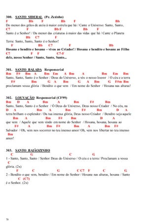 300. SANTO SIDERAL (Pe. Zezinho) 
F Bb F Bb F Bb 
Do menor dos grãos de areia à maior estrela que há / Cante o Universo: Santo, Santo, 
C7 F Bb F Bb F 
Santo é o Senhor! / Da menor das criaturas à maior das vidas que há / Cante o Planeta 
70 
Bb C7 F 
Terra: Santo, Santo, Santo é o Senhor! 
F Bb C7 F Bb 
Hosana e bendito e hosana – vivas ao Criador! / Hosana e bendito e hosana ao Filho 
C7 F F C7-F 
dele, nosso Senhor / Santo, Santo, Santo... 
301. SANTO BALADA Responsorial 
Bm F# Bm A Bm Em A Bm A Bm Em Bm 
Santo, Santo, Santo é o Senhor / Deus do Universo, a vós o nosso louvor / O céu e a terra 
F# Bm G A Bm G A Bm G F#m Bm 
proclamam vossa glória / Bendito o que vem / Em nome do Senhor / Hosana nas alturas! 
302. LOUVAÇÃO Responsorial (CF99) 
Bm D A Bm A Bm F# Bm 
Santo, Santo, Santo é o Senhor / Ó Deus do Universo, Deus nosso Criador / No céu, na 
D A Bm A Bm F# Bm D A 
terra brilham o esplendor / Da tua imensa glória, Deus nosso Criador / Bendito seja aquele 
Bm A Bm F# Bm D A 
que vem / Aquele que vem vindo em nome do Senhor / Hosana, hosana, hosana ao 
F# A Bm F# Bm A Bm F# 
Salvador / Oh, vem nos socorrer no teu imenso amor/ Oh, vem nos libertar no teu imenso 
Bm 
amor! 
303. SANTO BAIÃOZINHO 
C G C G 
1 - Santo, Santo, Santo / Senhor Deus do Universo / O céu e a terra / Proclamam a vossa 
C 
glória. (2x) 
F C G C C7 F C G 
2 - Bendito o que vem, bendito / Em nome do Senhor / Hosana nas alturas, hosana / Santo 
C (C7) 
é o Senhor. (2x) 
 