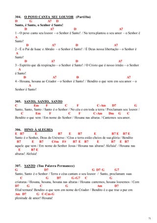 71 
304. O POVO CANTA SEU LOUVOR (Partilha) 
D G A7 D 
Santo, é Santo, o Senhor é Santo! 
D A7 D A7 
1 - O povo canta seu louvor – o Senhor é Santo! / Na terra plantou o seu amor – o Senhor é 
A 
Santo! 
D A7 D A7 
2 - É o Pai de Isaac e Abraão – o Senhor é Santo! / É Deus nossa libertação – o Senhor é 
A 
Santo! 
D A7 D A7 
3 - Espírito que dá respiração – o Senhor é Santo! / O Cristo que é nosso irmão – o Senhor 
A 
é Santo! 
D A7 D A7 
4 - Hosana, hosana ao Criador – o Senhor é Santo! / Bendito o que vem em seu amor – o 
A 
Senhor é Santo! 
305. SANTO, SANTO, SANTO 
C Em F C F C-Am D7 G 
Santo, Santo, Santo / Santo é o Senhor / No céu e em toda a terra / Proclamam seu louvor / 
C Em F C F C-Am Dm G C 
Bendito o que vem / Em nome do Senhor / Hosana nas alturas / Cantemos seu amor. 
306. HINO À ALEGRIA 
E B7 E B7 E B7 E B7 E B7 E 
Santo é o Senhor, Deus do Universo / Céus e terra estão cheios de sua glória / Bendito 
B7 E B7 C#m F# B7 E B7 E B7 E B7 
aquele que vem / Em nome do Senhor Jesus / Hosana nas alturas! Aleluia! / Hosana nas 
E B7 E 
alturas! Aleluia! 
307. SANTO (Tua Palavra Permanece) 
G D7 G D7 G G7 
Santo, Santo é o Senhor / Terra e céus cantam o seu louvor / Santo, proclamam suas 
C G D7 G-G7 C G 
criaturas / Hosana, hosana, hosana nas alturas / Hosana cantemos, hosana louvemos / Com 
D7 G C G Am D7 
filial ternura! Bendito o que vem em nome do Criador / Bendito é o que traz a paz em 
Am D7 G C-Cm-G 
plenitude de amor! Hosana! 
 