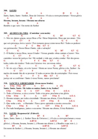 308. SANTO 
A D A D E A 
Santo, Santo, Santo / Senhor, Deus do Universo / O céu e a terra proclamam / Vossa glória 
72 
A D A 
Hosana, hosana, hosana / Hosana nas alturas 
D E A 
Bendito o que vem / Em nome do Senhor 
309. AO DEUS DA VIDA (Caminhar sem medo) 
C G C G D7 G7 G 
1 - Nós vos damos graças, nosso Deus e Pai / Deus Onipotente, Deus que nos amais / Vós 
C C7 F G C G 
que sois presença, éreis e sereis / Pois tomastes posse como nosso Rei / Todos os poderes 
C F C Dm G7 C 
vos pertencerão / Nosso Deus é Santo, vida e salvação! 
C G C G D7 G7 G 
2 - Ó Senhor e nosso Deus, nosso Criador / Vossas grandes obras cantam o louvor / Nos 
C C7 F G C 
caminhos vossos há justiça e luz / Há verdade e vida que a todos conduz / Rei dos povos 
G C F C Dm G7 C 
todos, todos são irmãos / Todo este Universo vive em vossas mãos. 
C G C G D7 G7 G 
3 - Só vós sois o Santo, só a vós louvor / Honra ao vosso Nome, glória a vós, Senhor / As 
C C7 F G C 
nações do mundo hão de se prostrar / E todos os povos hão de contemplar / Pois vossa 
G C F C Dm G7 C 
justiça vai se confirmar / Santo é vosso Nome, vamos proclamar! 
310. SANCTUS LIBERTADOR (Jesus nosso Irmão) 
A C#m F#m D7 A E7 A (E) 
Santo, Santo, Santo / De todos os santos, Santo és tu, Senhor! 
C#m F#m E A C#7 F#m E A-E-A 
1 - Todo o Universo, o céu e a terra / Todo o teu povo proclama a tua glória. 
C#m F#m E A C#7 F#m E A-E-A 
2 - Hosana sempre, por toda a eternidade / Hosana nas alturas, Cristo Redentor. 
C#m F#m E A C#7 F#m E A-E-A 
3 - Que venha a nós o libertador / Para o povo oprimido e escuta a nossa dor. 
C#m F#m E A C#7 F#m E A-E-A 
4 - Por tudo bendigamos, juntos o seu nome / Hosana nas alturas, Cristo Redentor. 
311. SANTO Responsorial (Fabreti) 
E B7 E B7 E A B7 
Santo, Santo, Santo (...) Senhor Deus do Universo (...) O céu e a terra proclamam a vossa 
E A-B7-E A-B7-E B7 E 
glória (...) Hosana, hosana, hosana (...) Hosana nas alturas (...) Bendito o que vem (...) 
B7 E A-B7-E A-B7-E 
Em nome do Senhor (...) Hosana, hosana, hosana (...) Hosana nas alturas! 
 