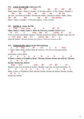73 
312. A ELE O LOUVOR (Adoremos 94) 
Em Am B7 Em Am B7 Em Am 
Santo, Santo, Santo / Santo é o Senhor / A Ele toda a glória / A Ele o louvor / Bendito o 
Em Am Em Am Em Am B7 Em 
que vem / Em nome do Senhor / Hosana nas alturas / Hosana ao Senhor / Santo, Santo, 
Am B7 Em Am B7 Em-Am-Em 
Santo / Santo é o Senhor / A Ele toda a glória / A Ele o louvor. 
313. SANTO É (Agnus Dei 90) 
A C#m F#m C#m D A B7 E7 
Santo, Santo é / Santo, Santo é / Deus do Universo, o Senhor Jesus! (Javé) 
D E7 A F#m Bm E7 A-F#m D E7 
O céu e a terra o proclamam glorioso / Hosana, hosana nas alturas / Bendito o que vem em 
A C#7 F#m Bm E7 A-F#m Bm E7 A 
nome do Senhor / Hosana, hosana nas alturas / Hosana, hosana ao Rei! 
314. VERDADEIRO DEUS (Irmã Míria Kolling) 
A E F#m B7 E7 A E F#m 
1 - Santo, Santo, Santo, Senhor Deus do Universo / Os céus e a terra proclamam, 
B7 E7 
proclamam a vossa glória! 
A E A E A D A E A D 
O Santo, o Justo, o Verdadeiro Deus! / Hosana, hosana, hosana nas alturas! / Hosana, 
A D E A 
hosana, hosana nas alturas! 
F#m C#7 F#m B7 E7 B7 E7 
Bendito o que vem em nome do Senhor / Bendito o que vem em nome do Senhor / O 
A E A E A D A E A D A 
Santo, o Justo, o Verdadeiro Deus! Hosana, hosana, hosana nas alturas! Hosana, hosana, 
D E A 
hosana nas alturas! 
 