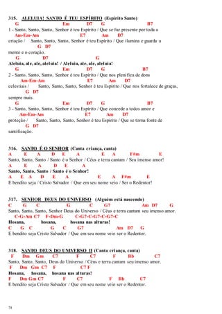 315. ALELUIA! SANTO É TEU ESPÍRITO (Espírito Santo) 
74 
G Em D7 G B7 
1 - Santo, Santo, Santo, Senhor é teu Espírito / Que se faz presente por toda a 
Am-Em-Am E7 Am D7 
criação / Santo, Santo, Santo, Senhor é teu Espírito / Que ilumina e guarda a 
G D7 
mente e o coração. 
G D7 G 
Aleluia, ale, ale, aleluia! / Aleluia, ale, ale, aleluia! 
G Em D7 G B7 
2 - Santo, Santo, Santo, Senhor é teu Espírito / Que nos plenifica de dons 
Am-Em-Am E7 Am D7 
celestiais / Santo, Santo, Santo, Senhor é teu Espírito / Que nos fortalece de graças, 
G D7 
sempre mais. 
G Em D7 G B7 
3 - Santo, Santo, Santo, Senhor é teu Espírito / Que concede a todos amor e 
Am-Em-Am E7 Am D7 
proteção / Santo, Santo, Santo, Senhor é teu Espírito / Que se torna fonte de 
G D7 
santificação. 
316. SANTO É O SENHOR (Canta criança, canta) 
A E A D E A E A F#m E 
Santo, Santo, Santo / Santo é o Senhor / Céus e terra cantam / Seu imenso amor! 
A E A D E A 
Santo, Santo, Santo / Santo é o Senhor! 
A E A D E A E A F#m E 
E bendito seja / Cristo Salvador / Que em seu nome veio / Ser o Redentor! 
317. SENHOR DEUS DO UNIVERSO (Alguém está nascendo) 
C G C G C G7 Am D7 G 
Santo, Santo, Santo, Senhor Deus do Universo / Céus e terra cantam seu imenso amor. 
C-G-Am C7 F-Dm-G C-G7-C-G7-C-G7-C 
Hosana, hosana, hosana nas alturas! 
C G C G C G7 Am D7 G 
E bendito seja Cristo Salvador / Que em seu nome veio ser o Redentor. 
318. SANTO DEUS DO UNIVERSO II (Canta criança, canta) 
F Dm Gm C7 F C7 F Bb C7 
Santo, Santo, Santo, Deus do Universo / Céus e terra cantam seu imenso amor. 
F Dm Gm C7 F C7 F 
Hosana, hosana, hosana nas alturas! 
F Dm Gm C7 F C7 F Bb C7 
E bendito seja Cristo Salvador / Que em seu nome veio ser o Redentor. 
 