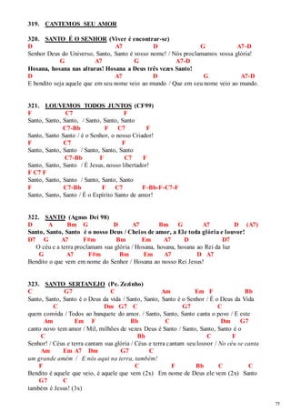 75 
319. CANTEMOS SEU AMOR 
320. SANTO É O SENHOR (Viver é encontrar-se) 
D A7 D G A7-D 
Senhor Deus do Universo, Santo, Santo é vosso nome! / Nós proclamamos vossa glória! 
G A7 G A7-D 
Hosana, hosana nas alturas! Hosana a Deus três vezes Santo! 
D A7 D G A7-D 
E bendito seja aquele que em seu nome veio ao mundo / Que em seu nome veio ao mundo. 
321. LOUVEMOS TODOS JUNTOS (CF99) 
F C7 F 
Santo, Santo, Santo, / Santo, Santo, Santo 
C7-Bb F C7 F 
Santo, Santo Santo / é o Senhor, o nosso Criador! 
F C7 F 
Santo, Santo, Santo / Santo, Santo, Santo 
C7-Bb F C7 F 
Santo, Santo, Santo / É Jesus, nosso libertador! 
F C7 F 
Santo, Santo, Santo / Santo, Santo, Santo 
F C7-Bb F C7 F-Bb-F-C7-F 
Santo, Santo, Santo / É o Espírito Santo de amor! 
322. SANTO (Agnus Dei 98) 
D A Bm G D A7 Bm G A7 D (A7) 
Santo, Santo, Santo é o nosso Deus / Cheios de amor, a Ele toda glória e louvor! 
D7 G A7 F#m Bm Em A7 D D7 
O céu e a terra proclamam sua glória / Hosana, hosana, hosana ao Rei da luz 
G A7 F#m Bm Em A7 D A7 
Bendito o que vem em nome do Senhor / Hosana ao nosso Rei Jesus! 
323. SANTO SERTANEJO (Pe. Zezinho) 
C G7 C Am Em F Bb 
Santo, Santo, Santo é o Deus da vida / Santo, Santo, Santo é o Senhor / É o Deus da Vida 
C Dm G7 C G7 C 
quem convida / Todos ao banquete do amor. / Santo, Santo, Santo canta o povo / E este 
Am Em F Bb C Dm G7 
canto novo tem amor / Mil, milhões de vezes Deus é Santo / Santo, Santo, Santo é o 
C Bb C F 
Senhor! / Céus e terra cantam sua glória / Céus e terra cantam seu louvor / No céu se canta 
Am Em A7 Dm G7 C 
um grande amém / E nós aqui na terra, também! 
F C F Bb C C 
Bendito é aquele que veio, é aquele que vem (2x) Em nome de Deus ele vem (2x) Santo 
G7 C 
também é Jesus! (3x) 
 