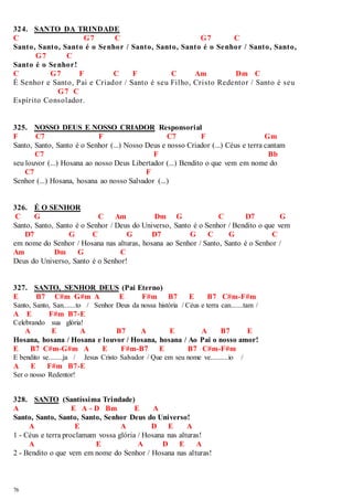 324. SANTO DA TRINDADE 
C G7 C G7 C 
Santo, Santo, Santo é o Senhor / Santo, Santo, Santo é o Senhor / Santo, Santo, 
76 
G7 C 
Santo é o Senhor! 
C G7 F C F C Am Dm C 
É Senhor e Santo, Pai e Criador / Santo é seu Filho, Cristo Redentor / Santo é seu 
G7 C 
Espírito Consolador. 
325. NOSSO DEUS E NOSSO CRIADOR Responsorial 
F C7 F C7 F Gm 
Santo, Santo, Santo é o Senhor (...) Nosso Deus e nosso Criador (...) Céus e terra cantam 
C7 F Bb 
seu louvor (...) Hosana ao nosso Deus Libertador (...) Bendito o que vem em nome do 
C7 F 
Senhor (...) Hosana, hosana ao nosso Salvador (...) 
326. É O SENHOR 
C G C Am Dm G C D7 G 
Santo, Santo, Santo é o Senhor / Deus do Universo, Santo é o Senhor / Bendito o que vem 
D7 G C G D7 G C G C 
em nome do Senhor / Hosana nas alturas, hosana ao Senhor / Santo, Santo é o Senhor / 
Am Dm G C 
Deus do Universo, Santo é o Senhor! 
327. SANTO, SENHOR DEUS (Pai Eterno) 
E B7 C#m G#m A E F#m B7 E B7 C#m-F#m 
Santo, Santo, San.......to / Senhor Deus da nossa história / Céus e terra can.......tam / 
A E F#m B7-E 
Celebrando sua glória! 
A E A B7 A E A B7 E 
Hosana, hosana / Hosana e louvor / Hosana, hosana / Ao Pai o nosso amor! 
E B7 C#m-G#m A E F#m-B7 E B7 C#m-F#m 
E bendito se........ja / Jesus Cristo Salvador / Que em seu nome ve..........io / 
A E F#m B7-E 
Ser o nosso Redentor! 
328. SANTO (Santíssima Trindade) 
A E A - D Bm E A 
Santo, Santo, Santo, Santo, Senhor Deus do Universo! 
A E A D E A 
1 - Céus e terra proclamam vossa glória / Hosana nas alturas! 
A E A D E A 
2 - Bendito o que vem em nome do Senhor / Hosana nas alturas! 
 