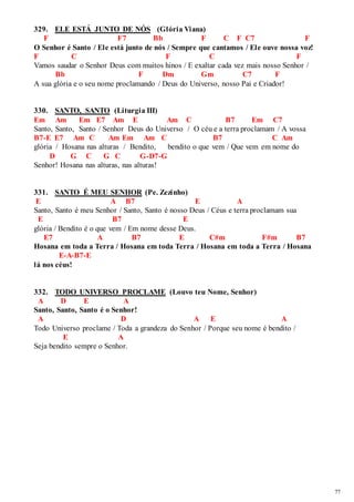 77 
329. ELE ESTÁ JUNTO DE NÓS (Glória Viana) 
F F7 Bb F C F C7 F 
O Senhor é Santo / Ele está junto de nós / Sempre que cantamos / Ele ouve nossa voz! 
F C F C F 
Vamos saudar o Senhor Deus com muitos hinos / E exaltar cada vez mais nosso Senhor / 
Bb F Dm Gm C7 F 
A sua glória e o seu nome proclamando / Deus do Universo, nosso Pai e Criador! 
330. SANTO, SANTO (Liturgia III) 
Em Am Em E7 Am E Am C B7 Em C7 
Santo, Santo, Santo / Senhor Deus do Universo / O céu e a terra proclamam / A vossa 
B7-E E7 Am C Am Em Am C B7 C Am 
glória / Hosana nas alturas / Bendito, bendito o que vem / Que vem em nome do 
D G C G C G-D7-G 
Senhor! Hosana nas alturas, nas alturas! 
331. SANTO É MEU SENHOR (Pe. Zezinho) 
E A B7 E A 
Santo, Santo é meu Senhor / Santo, Santo é nosso Deus / Céus e terra proclamam sua 
E B7 E 
glória / Bendito é o que vem / Em nome desse Deus. 
E7 A B7 E C#m F#m B7 
Hosana em toda a Terra / Hosana em toda Terra / Hosana em toda a Terra / Hosana 
E-A-B7-E 
lá nos céus! 
332. TODO UNIVERSO PROCLAME (Louvo teu Nome, Senhor) 
A D E A 
Santo, Santo, Santo é o Senhor! 
A D A E A 
Todo Universo proclame / Toda a grandeza do Senhor / Porque seu nome é bendito / 
E A 
Seja bendito sempre o Senhor. 
 