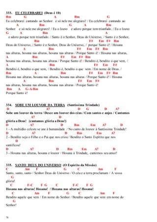 333. EU CELEBRAREI (Deus é 10) 
Bm G A Bm G 
Eu celebrarei cantando ao Senhor e só nele me alegrarei! / Eu celebrarei cantando ao 
78 
A Bm G A Bm 
Senhor e só nele me alegrarei! / Eu o louvo e adoro porque tem triunfado. / Eu o louvo 
G A Bm A 
e adoro porque tem triunfado. / Santo é o Senhor, Deus do Universo, / Santo é o Senhor, 
Bm F# Em F# Bm 
Deus do Universo, / Santo é o Senhor, Deus do Universo, / porque Santo é! / Hosana 
A Bm F# Em F# Bm 
nas alturas, hosana nas alturas, hosana nas alturas / Porque Santo é! / Hosana nas alturas, 
A Bm F# Em F# Bm 
hosana nas alturas, hosana nas alturas / Porque Santo é! / Bendito é, bendito o que vem, / 
A Bm F# Em F# 
Bendito é, bendito o que vem, / Bendito é, bendito o que vem / Em nome de Deus. / 
Bm A Bm F# Em F# Bm 
Hosana nas alturas, hosana nas alturas, hosana nas alturas / Porque Santo é! / Hosana 
A Bm F# Em F# 
nas alturas, hosana nas alturas, hosana nas alturas / Porque Santo é! 
Bm A G-A-Bm 
Porque Santo é! 
334. SOBE UM LOUVOR DA TERRA (Santíssima Trindade) 
D A7 D G D A7 
Sobe um louvor da terra / Desce um louvor dos céus / Com santos e anjos / Cantamos 
A7 D 
glória a Deus! (cantamos glória a Deus!) 
D A7 D Bm Em A7 D 
1 - A multidão celeste se une à humanidade / No canto de louvor à Santíssima Trindade! 
D A7 D Bm Em A7 
2 - Bendito seja o Filho e o Pai que nos criou / Bendito o Santo Espírito que nos 
D 
santificou! 
D A7 D Bm Em A7 D 
3 - Hosana nas alturas, hosana e louvor / Hosana à Trindade, cantemos seu amor! 
335. SANTO DEUS DO UNIVERSO (O Espírito da Missão) 
C Am F G C Am F 
Santo, santo, santo / Senhor Deus do Universo / O céu e a terra proclamam / A vossa 
G 
glória! 
C F-C F G C F-C F G 
Hosana nas alturas! Hosana! / Hosana nas alturas! Hosana! 
C Am F G C Am F 
Bendito aquele que vem / Em nome do Senhor / Bendito aquele que vem em nome do 
G 
Senhor! 
 