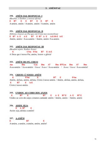 79 
5. AMÉM/PAZ 
350. AMÉM DAS RESPOSTAS I 
(Recebei, ó Senhor, a nossa oferta) 
E B7 E E B7 E E B7 E 
A-amém, amém / A-amém, amém / A-amém, amém 
351. AMÉM DAS RESPOSTAS II 
(Glória e louvor ao Pai que em Cristo nos reconciliou) 
E B7 A E A E B7 E B7 A E A-E-B-E A-E 
Amém, amém / A-a-a-amém / Amém, amém /A-a-amém. 
352. AMÉM DAS RESPOSTAS III 
(Bendito sejais, Senhor Jesus) 
E C#m F#m B7 E-A-E 
A Deus que é nosso Pai, amém, louvor e glória! 
353. AMÉM DO PE. CHICO 
Am Dm Gm Dm A7 Dm D7Gm Dm A7 Dm 
A-a-a-amém / A-a-a-amém / A-a-a / A-a-a / A-a-a-amém / A-a-a / A-a-a / A-a-a-amém! 
354. CRISTO É NOSSO AMÉM 
E F#m E B7 E F#m 
Amém, aleluia, amém, aleluia, Cristo é nosso amém. / Amém, aleluia, amém, aleluia, 
E B7 E A-E 
Cristo é nosso amém. 
355. UNIDOS AO CORO DOS ANJOS 
E B7 E B7 E A E B7 E A E B7 E 
Unidos ao coro dos anjos estamos cantando amém / Amém, amém / Amém, amém 
356. ASSIM SEJA 
E A B7 E 
Assim seja, aleluia a-amém! 
357. A-AMÉM 
E B7 E 
A-amém, a-amém, a-amém, amém, amém! 
 