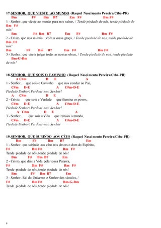 17. SENHOR, QUE VIESTE AO MUNDO (Raquel Nascimento Pereira/Ctba-PR) 
8 
Bm F# Bm B7 Em F# Bm F# 
1 - Senhor, que vieste ao mundo para nos salvar, / Tende piedade de nós, tende piedade de 
Bm F# 
nós! 
Bm F# Bm B7 Em F# Bm F# 
2 - Cristo, que nos visitais com a vossa graça, / Tende piedade de nós, tende piedade de 
Bm F# 
nós! 
Bm F# Bm B7 Em F# Bm F# 
3 - Senhor, que vireis julgar todas as nossas obras, / Tende piedade de nós, tende piedade 
Bm-G-Bm 
de nós! 
18. SENHOR, QUE SOIS O CAMINHO (Raquel Nascimento Pereira/Ctba-PR) 
A C#m D E A 
1 - Senhor, que sois o Caminho que nos conduz ao Pai, 
C#m D-E A C#m-D-E 
Piedade Senhor! Perdoai-nos, Senhor! 
A C#m D E A 
2 - Cristo, que sois a Verdade que ilumina os povos, 
C#m D-E A C#m-D-E 
Piedade Senhor! Perdoai-nos, Senhor! 
A C#m D E A 
3 - Senhor, que sois a Vida que renova o mundo, 
C#m D-E A C#m-D-E 
Piedade Senhor! Perdoai-nos, Senhor 
19. SENHOR, QUE SUBINDO AOS CÉUS (Raquel Nascimento Pereira/Ctba-PR) 
Bm F# Bm B7 Em 
1 - Senhor, que subindo aos céus nos destes o dom do Espírito, 
F# Bm F# Bm F# 
Tende piedade de nós, tende piedade de nós! 
Bm F# Bm B7 Em 
2 - Cristo, que dais a Vida pela vossa Palavra, 
F# Bm F# Bm F# 
Tende piedade de nós, tende piedade de nós! 
Bm F# Bm B7 Em 
3 - Senhor, Rei do Universo e Senhor dos séculos, / 
F# Bm F# Bm-G-Bm 
Tende piedade de nós, tende piedade de nós! 
 