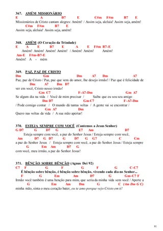 81 
367. AMÉM MISSIONÁRIO 
E A B7 E C#m F#m B7 E 
Missionários de Cristo cantam alegres: Amém! / Assim seja, aleluia! Assim seja, amém! 
C#m F#m B7 E 
Assim seja, aleluia! Assim seja, amém! 
368. AMÉM (O Coração da Trindade) 
E A E B7 E A E F#m B7-E 
Amém! Amém! Amém! Amém! / Amém! Amém! Amém! 
Am-E F#m-B7-E 
Amém! A - mém 
369. PAZ, PAZ DE CRISTO 
Dm Gm Dm A7 Dm A7 
Paz, paz de Cristo / Paz, paz que vem do amor, lhe desejo irmão! / Paz que é felicidade de 
Dm A7 Dm D7 
ver em você, Cristo nosso irmão! 
Gm C7 F-A7-Dm Gm A7 
Se algum dia na vida / Você de mim precisar / Saiba que eu sou seu amigo 
Dm D7 Gm C7 F-A7-Dm 
/ Pode comigo contar / O mundo dá tantas voltas / A gente vai se encontrar / 
Gm A7 Dm 
Quero nas voltas da vida / A sua mão apertar! 
370. ESTEJA SEMPRE COM VOCÊ (Cantemos a Jesus Senhor) 
G D7 G D7 G E7 Am D7 
Esteja sempre com você, a paz do Senhor Jesus / Esteja sempre com você, 
Am D7 G D7 G D7 G G7 C Cm 
a paz do Senhor Jesus / Esteja sempre com você, a paz do Senhor Jesus / Esteja sempre 
G Em Am D7 G 
com você, meu irmão, a paz do Senhor Jesus! 
371. BÊNÇÃO SOBRE BÊNÇÃO (Agnus Dei 92) 
C7 F G F G F G C-C7 
É bênção sobre bênção, é bênção sobre bênção, vivendo cada dia no Senhor... 
F G Em Am D7 G Gm-C7 F 
Irmão você também é uma benção para mim, que seria da minha vida sem você / Aperte a 
G Em Am Dm G C (Am Dm G C) 
minha mão, sinta o meu coração bater, eu te amo porque vejo Cristo em ti! 
 