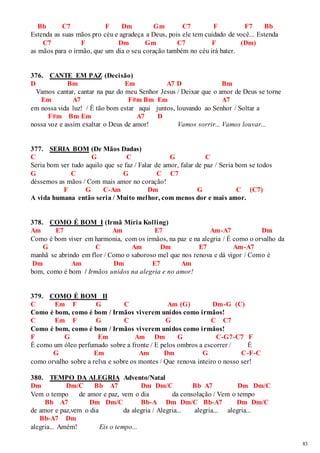 83 
Bb C7 F Dm Gm C7 F F7 Bb 
Estenda as suas mãos pro céu e agradeça a Deus, pois ele tem cuidado de você... Estenda 
C7 F Dm Gm C7 F (Dm) 
as mãos para o irmão, que um dia o seu coração também no céu irá bater. 
376. CANTE EM PAZ (Decisão) 
D Bm Em A7 D Bm 
Vamos cantar, cantar na paz do meu Senhor Jesus / Deixar que o amor de Deus se torne 
Em A7 F#m Bm Em A7 
em nossa vida luz! / É tão bom estar aqui juntos, louvando ao Senhor / Soltar a 
F#m Bm Em A7 D 
nossa voz e assim exaltar o Deus de amor! Vamos sorrir... Vamos louvar... 
377. SERIA BOM (De Mãos Dadas) 
C G C G C 
Seria bom ver tudo aquilo que se faz / Falar de amor, falar de paz / Seria bom se todos 
G C G C C7 
déssemos as mãos / Com mais amor no coração! 
F G C-Am Dm G C (C7) 
A vida humana então seria / Muito melhor, com menos dor e mais amor. 
378. COMO É BOM I (Irmã Míria Kolling) 
Am E7 Am E7 Am-A7 Dm 
Como é bom viver em harmonia, com os irmãos, na paz e na alegria / É como o orvalho da 
G C Am Dm E7 Am-A7 
manhã se abrindo em flor / Como o saboroso mel que nos renova e dá vigor / Como é 
Dm Am Dm E7 Am 
bom, como é bom / Irmãos unidos na alegria e no amor! 
379. COMO É BOM II 
C Em F G C Am (G) Dm-G (C) 
Como é bom, como é bom / Irmãos viverem unidos como irmãos! 
C Em F G C G C C7 
Como é bom, como é bom / Irmãos viverem unidos como irmãos! 
F G Em Am Dm G C-G7-C7 F 
É como um óleo perfumado sobre a fronte / E pelos ombros a escorrer / É 
G Em Am Dm G C-F-C 
como orvalho sobre a relva e sobre os montes / Que renova inteiro o nosso ser! 
380. TEMPO DA ALEGRIA Advento/Natal 
Dm Dm/C Bb A7 Dm Dm/C Bb A7 Dm Dm/C 
Vem o tempo de amor e paz, vem o dia da consolação / Vem o tempo 
Bb A7 Dm Dm/C Bb-A Dm Dm/C Bb-A7 Dm Dm/C 
de amor e paz,vem o dia da alegria / Alegria... alegria... alegria... 
Bb-A7 Dm 
alegria... Amém! Eis o tempo... 
 