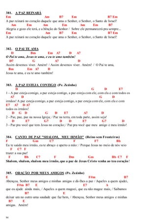 381. A PAZ REINARÁ 
Em Am B7 Em B7 Em 
A paz reinará no coração daquele que ama o Senhor, o Senhor, o Santo de Israel! 
84 
Am Em Am Em Am Em B7 
Alegria e gozo ele terá, e a bênção do Senhor / Sobre ele permanecerá pra sempre... 
Em Am B7 Em B7 Em 
A paz reinará no coração daquele que ama o Senhor, o Senhor, o Santo de Israel! 
382. O PAI TE AMA 
D Bm Em A7 D A7 
O Pai te ama, Jesus te ama, e eu te amo também! 
D7 G A7 D 
Assim devemos viver. Amém! / Assim devemos viver. Amém! / O Pai te ama, 
Bm Em A7 D 
Jesus te ama, e eu te amo também! 
383. A PAZ ESTEJA CONTIGO (Pe. Zezinho) 
D G D E7 
1 - A paz esteja comigo, a paz esteja contigo, a paz esteja com ele, com ela e com todos os 
A7 D G D 
irmãos! A paz esteja comigo, a paz esteja contigo, a paz esteja com ele, com ela e com 
E7 A7 D A7 
todos os irmãos! 
D G D G D E7 A7 D 
2 - Paz, paz, paz na nossa Igreja; / Paz na terra, em toda parte, assim seja! 
D E7 G7 D D E7 G7 D 
3 - Paz pra você que tem Jesus no coração; / Paz pra você que meu amigo e meu irmão! 
384. CANTO DE PAZ "SHALOM, MEU IRMÃO" (Reino sem Fronteiras) 
F Gm C7 F F7 Bb 
Eu te saúdo meu irmão, eu te abraço e aperto a mão: / Porque Jesus no meio de nós veio 
F C7 F 
trazer a sua paz! 
F Bb C7 F Dm Gm Bb C7 F 
Shalom, shalom, shalom meu irmão, que a paz de Jesus Cristo venha ao teu coração! 
385. ORAÇÃO POR MEUS AMIGOS (Pe. Zezinho) 
E F#m B7 
Abençoa, Senhor meus amigos e minhas amigas e dá-lhes a paz / Aqueles a quem ajudei, 
F#m B7 E E7 A 
que eu ajude ainda mais, / Aqueles a quem magoei, que eu não magoe mais, / Saibamos 
B7 E 
deixar um no outro uma saudade que faz bem, / Abençoa, Senhor meus amigos e minhas 
B7 E 
amigas. Amém! 
 