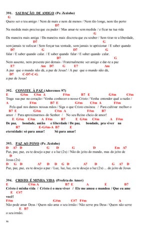 391. SAUDAÇÃO DE AMIGO (Pe. Zezinho) 
G 
Quero ser o teu amigo / Nem de mais e nem de menos / Nem tão longe, nem tão perto 
86 
D7 
Na medida mais precisa que eu puder / Mas amar-te sem medida / e ficar na tua vida 
G 
Da maneira mais amiga / Da maneira mais discreta que eu souber / Sem tirar-te a liberdade, 
D7 G 
sem jamais te sufocar / Sem forçar tua vontade, sem jamais te aprisionar / E saber quando 
D7 G D7 G 
falar / E saber quando calar. / E saber quando falar / E saber quando calar. 
D7 G 
Nem ausente, nem presente por demais / Fraternalmente ser amigo e dar-te a paz 
E7 Am D7 G E7 Am 
A paz que o mundo não dá, a paz de Jesus! / A paz que o mundo não dá, 
D7 C-D7-C-G 
a paz de Jesus! 
392. CONVITE À PAZ (Adoremos 97) 
E G#m C#m A F#m B7 E G#m C#m 
Traga sua paz no coração / Venha conhecer o nosso Cristo / Venha entender qual a razão / 
A F#m B7 E G#m C#m A F#m 
Pela qual nos damos nossas mãos / Siga o que Cristo ensinou / Para cultivar melhor o 
B7 E G#m C#m A F#m B7 
amor / Para aproximarmos do Senhor / No seu Reino cheio de amor! 
E G#m C#m A F#m B7 E G#m C#m A F#m 
De paz, bondade, união e liberdade / De paz, bondade, pra viver na 
B7 E-G#m-A B7 E 
eternidade: só para amar! Só para amar! 
393. PAZ AO POVO (Pe. Zezinho) 
D A7 D G D G D Em A7 
Paz, paz, paz, eu te desejo a paz e a luz (2x) / Não do jeito do mundo, mas do jeito de 
D 
Jesus (2x) 
D G D A7 D D G D A7 D G A7 D 
Paz, paz, paz, eu te desejo a paz / Luz, luz, luz, eu te desejo a luz (2x) ... do jeito de Jesus 
394. CRISTO É MINHA VIDA (Profeta do Amor) 
E C#m A B7 E A E B7 
Cristo é minha vida / Cristo é o meu viver / Ele me amou e mandou / Que eu ame 
E C#7 
você! 
F#m G#m C#7 F#m A 
Não pode amar Deus / Quem não ama o seu irmão / Não serve pra Deus / Quem não serve 
E B7 
o seu irmão. 
 
