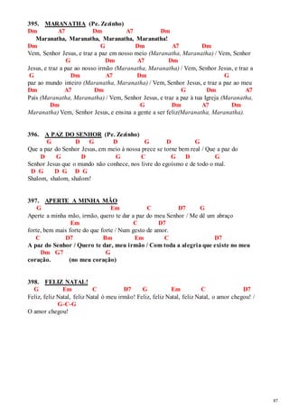 87 
395. MARANATHA (Pe. Zezinho) 
Dm A7 Dm A7 Dm 
Maranatha, Maranatha, Maranatha, Maranatha! 
Dm G Dm A7 Dm 
Vem, Senhor Jesus, e traz a paz em nosso meio (Maranatha, Maranatha) / Vem, Senhor 
G Dm A7 Dm 
Jesus, e traz a paz ao nosso irmão (Maranatha, Maranatha) / Vem, Senhor Jesus, e traz a 
G Dm A7 Dm G 
paz ao mundo inteiro (Maranatha, Maranatha) / Vem, Senhor Jesus, e traz a paz ao meu 
Dm A7 Dm G Dm A7 
País (Maranatha, Maranatha) / Vem, Senhor Jesus, e traz a paz à tua Igreja (Maranatha, 
Dm G Dm A7 Dm 
Maranatha) Vem, Senhor Jesus, e ensina a gente a ser feliz(Maranatha, Maranatha). 
396. A PAZ DO SENHOR (Pe. Zezinho) 
G D G D G D G 
Que a paz do Senhor Jesus, em meio à nossa prece se torne bem real / Que a paz do 
D G D G C G D G 
Senhor Jesus que o mundo não conhece, nos livre do egoísmo e de todo o mal. 
D G D G D G 
Shalom, shalom, shalom! 
397. APERTE A MINHA MÃO 
G Em C D7 G 
Aperte a minha mão, irmão, quero te dar a paz do meu Senhor / Me dê um abraço 
Em C D7 
forte, bem mais forte do que forte / Num gesto de amor. 
C D7 Bm Em C D7 
A paz do Senhor / Quero te dar, meu irmão / Com toda a alegria que existe no meu 
Dm G7 G 
coração. (no meu coração) 
398. FELIZ NATAL! 
G Em C D7 G Em C D7 
Feliz, feliz Natal, feliz Natal ó meu irmão! Feliz, feliz Natal, feliz Natal, o amor chegou! / 
G-C-G 
O amor chegou! 
 