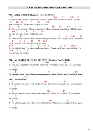 89 
6. CANTOS DIVERSOS / LOUVOR/ENCONTROS 
500. ABRO O MEU CORAÇÃO Velas do Advento 
C Dm G F-C F 
1 - Abro o meu coração / Abro o meu coração / Abro o meu coração pra Jesus / Ele bate 
C Dm C F G F-C 
aqui, ele bate ali / Abro o meu coração pra Jesus. 
G C Dm G F-C F C 
2 - Abra o seu coração / Abra o seu coração / Abra o seu coração pra Jesus / Ele bate aqui, 
Dm C F G F-C 
ele bate ali / Abra o seu coração pra Jesus. 
A7 D G A G-D G 
3 - Entra no meu coração / Entra no meu coração / Entra no meu coração, Jesus / Vem sem 
D G D G A7 G-D 
tardar, vem pra ficar / No meu coração, Jesus. 
B7 E A B7 A E A E F#m E 
4 - Ele está, ele está / No meu coração pra sempre / Nunca me deixará, mas vai ficar / No 
F#m B7 A E 
meu coração pra sempre! 
501. AS QUATRO VELAS DO ADVENTO (Natal em Família 2001) 
A Bm E7 
1 - Uma vela se acende / No caminho a iluminar / Preparemos nossa casa / É Jesus quem 
A 
vai chegar. 
D A E7 
No Advento a tua vinda nós queremos preparar / Vem, Senhor, que é teu Natal, vem 
A A7 
nascer em nosso lar. 
A Bm E7 
2 - A segunda vela acesa / Vem a vida clarear / Rejeitemos, pois, as trevas / É Jesus quem 
A 
vai chegar. 
A Bm E7 
3 - Na terceira vela temos / A esperança a crepitar / Nossa fé se reanima / É Jesus quem 
A 
vai chegar. 
A Bm E7 
4 - Eis a luz da quarta vela / Um clarão se faz brilhar / Bate forte o coração / É Jesus quem 
A 
vai chegar. 
 
