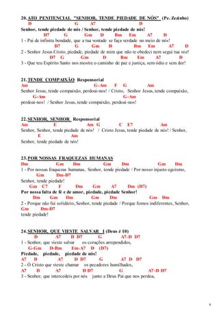 9 
20. ATO PENITENCIAL "SENHOR, TENDE PIEDADE DE NÓS" (Pe. Zezinho) 
D G A7 D 
Senhor, tende piedade de nós / Senhor, tende piedade de nós! 
D7 G Gm D Bm Em A7 D 
1 - Pai de infinita bondade, que a tua vontade se faça verdade no meio de nós! 
D7 G Gm D Bm Em A7 D 
2 - Senhor Jesus Cristo, piedade, piedade de mim que não te obedeci nem segui tua voz! 
D7 G Gm D Bm Em A7 D 
3 - Que teu Espírito Santo nos mostre o caminho de paz e justiça, sem ódio e sem dor! 
21. TENDE COMPAIXÃO Responsorial 
Am G-Am F G Am 
Senhor Jesus, tende compaixão, perdoai-nos! / Cristo, Senhor Jesus, tende compaixão, 
G-Am G-Am 
perdoai-nos! / Senhor Jesus, tende compaixão, perdoai-nos! 
22. SENHOR, SENHOR Responsorial 
Am E Am G C E7 Am 
Senhor, Senhor, tende piedade de nós! / Cristo Jesus, tende piedade de nós! / Senhor, 
E Am 
Senhor, tende piedade de nós! 
23. POR NOSSAS FRAQUEZAS HUMANAS 
Dm Gm Dm Gm Dm Gm Dm 
1 - Por nossas fraquezas humanas, Senhor, tende piedade / Por nosso injusto egoísmo, 
Gm Dm-D7 
Senhor, tende piedade! 
Gm C7 F Dm Gm A7 Dm (D7) 
Por nossa falta de fé e de amor, piedade, piedade Senhor! 
Dm Gm Dm Gm Dm Gm Dm 
2 - Porque não fui solidário, Senhor, tende piedade / Porque fomos indiferentes, Senhor, 
Gm Dm-D7 
tende piedade! 
24. SENHOR, QUE VIESTE SALVAR I (Deus é 10) 
D A7 D D7 G A7-D D7 
1 - Senhor, que vieste salvar os corações arrependidos, 
G-Gm D-Bm Em-A7 D (D7) 
Piedade, piedade, piedade de nós! 
A7 D A7 D D7 G A7 D D7 
2 - Ó Cristo que vieste chamar os pecadores humilhados, 
A7 D A7 D D7 G A7-D D7 
3 - Senhor, que intercedeis por nós junto a Deus Pai que nos perdoa, 
 