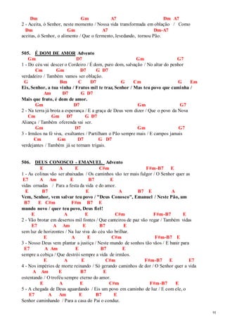 91 
Dm Gm A7 Dm A7 
2 - Aceita, ó Senhor, neste momento / Nossa vida transformada em oblação / Como 
Dm Gm A7 Dm-A7 
aceitas, ó Senhor, o alimento / Que o fermento, levedando, tornou Pão. 
505. É DOM DE AMOR Advento 
Gm D7 Gm G7 
1 - Do céu vai descer o Cordeiro / É dom, puro dom, salvação / No altar do penhor 
Cm Gm D7 G D7 
verdadeiro / Também vamos ser oblação. 
G Bm C D7 G Cm G Em 
Eis, Senhor, a tua vinha / Frutos mil te traz, Senhor / Mas teu povo que caminha / 
Am D7 G D7 
Mais que fruto, é dom de amor. 
Gm D7 Gm G7 
2 - Na terra já brota a esperança / E a graça de Deus vem dizer / Que o povo da Nova 
Cm Gm D7 G D7 
Aliança / Também oferenda vai ser. 
Gm D7 Gm G7 
3 - Irmãos na fé viva, exultantes / Partilham o Pão sempre mais / E campos jamais 
Cm Gm D7 G D7 
verdejantes / Também já se tornam trigais. 
506. DEUS CONOSCO - EMANUEL Advento 
E A E C#m F#m-B7 E 
1 - As colinas vão ser abaixadas / Os caminhos vão ter mais fulgor / O Senhor quer as 
E7 A Am E B7 E 
vidas ornadas / Para a festa da vida e do amor. 
E B7 E A B7 E A 
Vem, Senhor, vem salvar teu povo / "Deus Conosco", Emanuel / Neste Pão, um 
B7 E C#m F#m B7 E 
mundo novo / quer teu povo, Deus fiel! 
E A E C#m F#m-B7 E 
2 - Vão brotar em desertos mil fontes / Que canteiros de paz vão regar / Também vidas 
E7 A Am E B7 E 
sem luz de horizontes / Na luz viva do céu vão brilhar. 
E A E C#m F#m-B7 E 
3 - Nosso Deus vem plantar a justiça / Neste mundo de sonhos tão vãos / E banir para 
E7 A Am E B7 E 
sempre a cobiça / Que destrói sempre a vida de irmãos. 
E A E C#m F#m-B7 E E7 
4 - Nos impérios de morte reinando / Só gerando caminhos de dor / O Senhor quer a vida 
A Am E B7 E 
ostentando / O troféu sempre eterno do amor. 
E A E C#m F#m-B7 E 
5 - A chegada de Deus aguardando / Eis um povo em caminho de luz / E com ele, o 
E7 A Am E B7 E 
Senhor caminhando / Para a casa do Pai o conduz. 
 