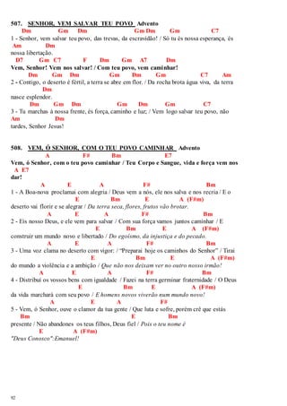 507. SENHOR, VEM SALVAR TEU POVO Advento 
92 
Dm Gm Dm Gm Dm Gm C7 
1 - Senhor, vem salvar teu povo, das trevas, da escravidão! / Só tu és nossa esperança, és 
Am Dm 
nossa libertação. 
D7 Gm C7 F Dm Gm A7 Dm 
Vem, Senhor! Vem nos salvar! / Com teu povo, vem caminhar! 
Dm Gm Dm Gm Dm Gm C7 Am 
2 - Contigo, o deserto é fértil, a terra se abre em flor. / Da rocha brota água viva, da terra 
Dm 
nasce esplendor. 
Dm Gm Dm Gm Dm Gm C7 
3 - Tu marchas à nossa frente, és força, caminho e luz; / Vem logo salvar teu povo, não 
Am Dm 
tardes, Senhor Jesus! 
508. VEM, Ó SENHOR, COM O TEU POVO CAMINHAR Advento 
A F# Bm E7 
Vem, ó Senhor, com o teu povo caminhar / Teu Corpo e Sangue, vida e força vem nos 
A E7 
dar! 
A E A F# Bm 
1 - A Boa-nova proclamai com alegria / Deus vem a nós, ele nos salva e nos recria / E o 
E Bm E A (F#m) 
deserto vai florir e se alegrar / Da terra seca, flores, frutos vão brotar. 
A E A F# Bm 
2 - Eis nosso Deus, e ele vem para salvar / Com sua força vamos juntos caminhar / E 
E Bm E A (F#m) 
construir um mundo novo e libertado / Do egoísmo, da injustiça e do pecado. 
A E A F# Bm 
3 - Uma voz clama no deserto com vigor: / “Preparai hoje os caminhos do Senhor” / Tirai 
E Bm E A (F#m) 
do mundo a violência e a ambição / Que não nos deixam ver no outro nosso irmão! 
A E A F# Bm 
4 - Distribuí os vossos bens com igualdade / Fazei na terra germinar fraternidade / O Deus 
E Bm E A (F#m) 
da vida marchará com seu povo / E homens novos viverão num mundo novo! 
A E A F# 
5 - Vem, ó Senhor, ouve o clamor da tua gente / Que luta e sofre, porém crê que estás 
Bm E Bm 
presente / Não abandones os teus filhos, Deus fiel / Pois o teu nome é 
E A (F#m) 
"Deus Conosco":Emanuel! 
 