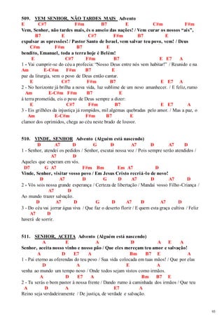 93 
509. VEM SENHOR, NÃO TARDES MAIS Advento 
E C#7 F#m B7 E C#m F#m 
Vem, Senhor, não tardes mais, és o anseio das nações! / Vem curar os nossos “ais”, 
B7 E C#7 F#m B7 E 
expulsar as opressões! / Pastor Santo de Israel, vem salvar teu povo, vem! / Deus 
C#m F#m B7 E 
bendito, Emanuel, toda a terra hoje é Belém! 
E C#7 F#m B7 E E7 A 
1 - Vai cumprir-se do céu a profecia: “Nosso Deus entre nós vem habitar!” / Reunido e na 
Am E-C#m F#m B7 E 
paz da liturgia, vem o povo de Deus então cantar. 
E C#7 F#m B7 E E7 A 
2 - No horizonte já brilha a nova vida, luz sublime de um novo amanhecer. / E feliz, rumo 
Am E-C#m F#m B7 E 
à terra prometida, eis o povo de Deus sempre a dizer: 
E C#7 F#m B7 E E7 A 
3 - Eis grilhões da injustiça já rompidos, mil algemas quebradas pelo amor. / Mas a paz, o 
Am E-C#m F#m B7 E 
clamor dos oprimidos, chega ao céu neste brado de louvor. 
510. VINDE, SENHOR Advento (Alguém está nascendo) 
D A7 D G D A7 D A7 D 
1 - Senhor, atendei os pedidos / Senhor, escutai nossa voz / Pois sempre serão atendidos / 
A7 D 
Aqueles que esperam em vós. 
D7 G A7 F#m Bm Em A7 D 
Vinde, Senhor, visitar vosso povo / Em Jesus Cristo recriá-lo de novo! 
D A7 D G D A7 D A7 D 
2 - Vós sois nossa grande esperança / Certeza de libertação / Mandai vosso Filho-Criança / 
A7 D 
Ao mundo trazer salvação. 
D A7 D G D A7 D A7 D 
3 - Do céu vai jorrar água viva / Que faz o deserto florir / E quem esta graça cultiva / Feliz 
A7 D 
haverá de sorrir. 
511. SENHOR, ACEITA Advento (Alguém está nascendo) 
A E A D A E A 
Senhor, aceita nosso vinho e nosso pão / Que eles mereçam teu amor e salvação! 
A D E7 A Bm B7 E A 
1 - Pai eterno as oferendas do teu povo / Sua vida colocada em tuas mãos! / Que por elas 
D A E A 
venha ao mundo um tempo novo / Onde todos sejam vistos como irmãos. 
A D E7 A Bm B7 E 
2 - Tu serás o bom pastor à nossa frente / Dando rumo à caminhada dos irmãos / Que teu 
A D A E7 A 
Reino seja verdadeiramente / De justiça, de verdade e salvação. 
 