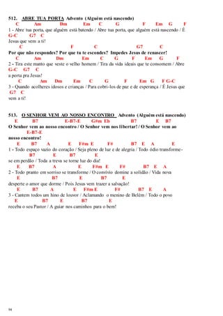 512. ABRE TUA PORTA Advento (Alguém está nascendo) 
94 
C Am Dm Em C G F Em G F 
1 - Abre tua porta, que alguém está batendo / Abre tua porta, que alguém está nascendo / É 
G-C G7 C 
Jesus que vem a ti! 
C F C G7 C 
Por que não respondes? Por que tu te escondes? Impedes Jesus de renascer! 
C Am Dm Em C G F Em G F 
2 - Tira este manto que veste o velho homem / Tira da vida ideais que te consomem / Abre 
G-C G7 C 
a porta pra Jesus! 
C Am Dm Em C G F Em G F G-C 
3 - Quando acolheres idosos e crianças / Para cobri-los de paz e de esperança / É Jesus que 
G7 C 
vem a ti! 
513. O SENHOR VEM AO NOSSO ENCONTRO Advento (Alguém está nascendo) 
E B7 E-B7-E G#m Eb B7 E B7 
O Senhor vem ao nosso encontro / O Senhor vem nos libertar! / O Senhor vem ao 
E-B7-E 
nosso encontro! 
E B7 A E F#m E F# B7 E A E 
1 - Todo espaço vazio do coração / Seja pleno de luz e de alegria / Todo ódio transforme - 
B7 E B7 E 
se em perdão / Toda a treva se torne luz do dia! 
E B7 A E F#m E F# B7 E A 
2 - Todo pranto em sorriso se transforme / O convívio domine a solidão / Vida nova 
E B7 E B7 E 
desperte o amor que dorme / Pois Jesus vem trazer a salvação! 
E B7 A E F#m E F# B7 E A 
3 - Cantem todos um hino de louvor / Aclamando o menino de Belém / Todo o povo 
E B7 E B7 E 
receba o seu Pastor / A guiar nos caminhos para o bem! 
 