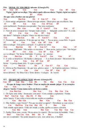 516. VIGIAI, EU VOS DIGO Advento (Liturgia IV) 
D7 Gm D7 Gm Cm Gm Cm D7 Gm 
96 
Vigiai, vigiai eu vos digo / Não sabei s qual o dia ou a hora / Vigiai, vigiai eu repito / 
A7 D7 (Gm) 
Eis que vem o Senhor em sua glória! 
Gm Dm Gm Eb F Gm G7 Cm Gm 
1 - Foste amigo antigamente / Desta terra que amaste / Deste povo que escolheste / Sua 
A7 D7 Cm Gm Cm D7 Gm D7 
sorte melhoraste / Perdoaste seus pecados / Tua raiva acalmaste. 
Gm Dm Gm Eb F Gm G7 Cm Gm A7 
2 - Vem de novo restaurar-nos / Sempre irado estarás / Indignado contra nós? / E a vida 
D7 Cm Gm Cm D7 Gm D7 
não darás? / Salvação e alegria / Outra vez não nos trarás? 
Gm Dm Gm Eb F Gm G7 Cm Gm 
3 - Escutemos suas palavras / É de paz que vai falar / Paz ao povo, a seus fiéis / A quem 
A7 D7 Cm Gm Cm D7 Gm D7 
dele se achegar / Está perto a salvação / E a glória vai voltar. 
Gm Dm Gm Eb F Gm G7 Cm Gm A7 
4 - Eis amor, fidelidade / Vão unidos se encontrar / Bem assim, justiça e paz / Vão beijar - 
D7 Cm Gm Cm D7 Gm D7 
se e se abraçar / Vai brotar fidelidade / E justiça se mostrar . 
Gm Dm Gm Eb F Gm G7 Cm Gm A7 
5 - E virão os benefícios / Do Senhor a abençoar / E os frutos de amor / Desta terra vão 
D7 Cm Gm Cm D7 Gm D7 
brotar / A justiça diante dele / E a paz o seguirá. 
Gm Dm Gm Eb F Gm G7 Cm Gm 
6 - Glória ao Pai Onipotente / Ao que vem, glória e amor / Ao Espírito cantemos / Glória a 
A7 D7 Cm Gm Cm D7 Gm D7 
nosso defensor / Ao Deus Uno e Trino demos / A alegria do louvor. 
517. EIS QUE DE LONGE VEM Advento (Liturgia IV) 
Gm D7 Gm Dm Gm Bb Eb Dm Gm Cm Gm 
Eis que de longe vem o Senhor / Para as nações do mundo julgar / E os corações 
Cm Gm A D7 
alegres 'starão / Como numa noite em festa a cantar. 
Gm Dm Gm Dm Gm Cm Dm Gm Cm 
1 - Do Egito uma vinha / Arrancaste com amor / Com cuidado a replantaste / Fundas 
Dm7 Gm Cm Gm Dm Eb F Dm Gm 
raízes lançou / E por sobre a terra toda sua sombra se espalhou. 
Gm Dm Gm Dm Gm Cm Dm Gm 
2 - Mas Senhor, o que fizeste? / Por que teu amor se agasta? / Derrubaste as suas cercas / 
Cm Dm7Gm Cm Gm Dm Eb F Dm Gm 
Todo mundo agora passa / Cada um invade e rouba, quebra os ramos e devasta. 
Gm Dm Gm Dm Gm Cm Dm Gm Cm 
3 - Senhor Deus ouve, escuta / Do teu povo és o pastor / Do teu trono de bondade / Faze- 
Dm7 Gm Cm Gm Dm Eb F Dm Gm 
nos ver o esplendor / Teu poder desperta e vem, vem salvar-nos, ó Senhor! 
 