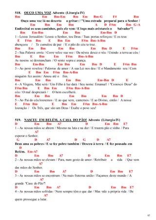 97 
518. OUÇO UMA VOZ Advento (Liturgia IV) 
Bm Em Bm-Em Bm Em Bm-G F# Bm 
Ouço uma voz lá no deserto a gritar: / "Uma estrada preparai para o Senhor / 
Em Bm Em Bm A D F#m Bm G-A 
Endireitai os seus caminhos, pois ele vem / E logo mais avistareis o Salvador"! 
Bm Em-Bm Em Bm Em-Bm D 
1 - Louva Jerusalém / Louva o Senhor, teu Deus / Tuas portas reforçou / E os teus 
E F#m Bm E Bm Em F#m Bm-A-Bm 
abençoou / Te cumulou de paz / E o pão do céu te traz. 
Bm Em Bm Em Bm Em Bm D E F#m 
2 - Sua Palavra envia / Corre veloz sua voz / Da névoa desce o véu / Unindo a terra ao céu / 
Bm E Bm Em F#m Bm-A-Bm 
As nuvens se desmancham / O vento sopra e avança. 
Bm Em-Bm Em Bm Em Bm D E F#m Bm 
3 - Ao povo revelou / Palavras de amor / A sua Lei nos deu / E o Mandamento seu / Com 
E Bm Em F#m Bm-A-Bm 
ninguém fez assim / Amou até o fim. 
Bm Em Bm Em Bm Em-Bm D E 
4 - A Virgem, Mãe será / Um Filho à luz dará / Seu nome: Emanuel / "Conosco Deus" do 
F#m Bm E Bm Em F#m Bm-A-Bm 
céu / O mal desprezará / O bem escolherá. 
Bm Em Bm Em Bm Em Bm D 
5 - Ao Pai do céu louvemos / E ao que vem, cantemos / E ao Divino, então / A nossa 
E F#m Bm E Bm Em F#m Bm-A-Bm 
louvação / Os Três, que são um Deus / Exalte o povo seu! 
519. NASCEU EM BELÉM, A CASA DO PÃO! Advento (Liturgia IV) 
D Em Bm A7 D Em Bm E7 
1 - As nossas mãos se abrem / Mesmo na luta e na dor / E trazem pão e vinho / Para 
A7 
esperar o Senhor. 
G D A7 D G D A7 
Deus ama os pobres / E se fez pobre também / Desceu à terra / E fez pousada em 
D 
Belém. Em-A7 
D Em Bm A7 D Em Bm E7 
2 - As nossas mãos se elevam / Para, num gesto de amor / Retribuir a vida / Que vem 
A7 
das mãos do Senhor. 
D Em Bm A7 D Em Bm E7 
3 - As nossas mãos se encontram / Na mais fraterna união / Façamos deste mundo / A 
A7 
grande "Casa do Pão"! 
D Em Bm A7 D Em Bm E7 
4 - As nossas mãos sofridas / Nem sempre têm o que dar / Mas vale a própria vida / De 
A7 
quem prossegue a lutar. 
 