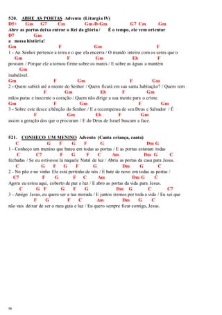 520. ABRE AS PORTAS Advento (Liturgia IV) 
D5+ Gm G7 Cm Gm-D-Gm G7 Cm Gm 
Abre as portas deixa entrar o Rei da glória / É o tempo, ele vem orientar 
D7 Gm 
a nossa história! 
Gm F Gm F 
1 - Ao Senhor pertence a terra e o que ela encerra / O mundo inteiro com os seres que o 
98 
Gm F Gm Eb F 
povoam / Porque ele a tornou firme sobre os mares / E sobre as águas a mantém 
Gm 
inabalável. 
Gm F Gm F Gm 
2 - Quem subirá até o monte do Senhor / Quem ficará em sua santa habitação? / Quem tem 
F Gm Eb F Gm 
mãos puras e inocente o coração / Quem não dirige a sua mente para o crime. 
Gm F Gm F Gm 
3 - Sobre este desce a bênção do Senhor / E a recompensa de seu Deus e Salvador / É 
F Gm Eb F Gm 
assim a geração dos que o procuram / E do Deus de Israel buscam a face. 
521. CONHEÇO UM MENINO Advento (Canta criança, canta) 
C G F G F G Dm G 
1 - Conheço um menino que bateu em todas as portas / E as portas estavam todas 
C C7 F G F C Am Dm G C 
fechadas / Se eu estivesse lá naquele Natal de luz / Abria as portas da casa para Jesus. 
C G F G F G Dm G C 
2 - No pão e no vinho Ele está pertinho de nós / E bate de novo em todas as portas / 
C7 F G F C Am Dm G C 
Agora eu estou aqui, coberto de paz e luz / E abro as portas da vida para Jesus. 
C G F G F G Dm G C C7 
3 - Amigo Jesus, eu quero ser a tua morada / E juntos iremos por toda a vida / Eu sei que 
F G F C Am Dm G C 
não vais deixar de ser o meu guia e luz / Eu quero sempre ficar contigo, Jesus. 
 