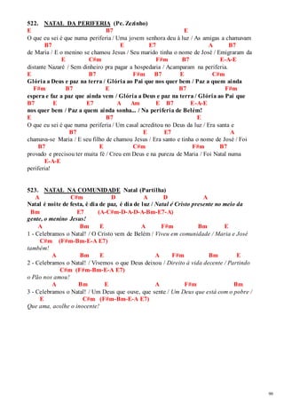 99 
522. NATAL DA PERIFERIA (Pe. Zezinho) 
E B7 E 
O que eu sei é que numa periferia / Uma jovem senhora deu à luz / As amigas a chamavam 
B7 E E7 A B7 
de Maria / E o menino se chamou Jesus / Seu marido tinha o nome de José / Emigraram da 
E C#m F#m B7 E-A-E 
distante Nazaré / Sem dinheiro pra pagar a hospedaria / Acamparam na periferia. 
E B7 F#m B7 E C#m 
Glória a Deus e paz na terra / Glória ao Pai que nos quer bem / Paz a quem ainda 
F#m B7 E B7 F#m 
espera e faz a paz que ainda vem / Glória a Deus e paz na terra / Glória ao Pai que 
B7 E E7 A Am E B7 E-A-E 
nos quer bem / Paz a quem ainda sonha... / Na periferia de Belém! 
E B7 E 
O que eu sei é que numa periferia / Um casal acreditou no Deus da luz / Era santa e 
B7 E E7 A 
chamava-se Maria / E seu filho de chamou Jesus / Era santo e tinha o nome de José / Foi 
B7 E C#m F#m B7 
provado e precisou ter muita fé / Creu em Deus e na pureza de Maria / Foi Natal numa 
E-A-E 
periferia! 
523. NATAL NA COMUNIDADE Natal (Partilha) 
A C#m D A D A 
Natal é noite de festa, é dia de paz, é dia de luz / Natal é Cristo presente no meio da 
Bm E7 (A-C#m-D-A-D-A-Bm-E7-A) 
gente, o menino Jesus! 
A Bm E A F#m Bm E 
1 - Celebramos o Natal! / O Cristo vem de Belém / Viveu em comunidade / Maria e José 
C#m (F#m-Bm-E-A E7) 
também! 
A Bm E A F#m Bm E 
2 - Celebramos o Natal! / Vivemos o que Deus deixou / Direito à vida decente / Partindo 
C#m (F#m-Bm-E-A E7) 
o Pão nos amou! 
A Bm E A F#m Bm 
3 - Celebramos o Natal! / Um Deus que ouve, que sente / Um Deus que está com o pobre / 
E C#m (F#m-Bm-E-A E7) 
Que ama, acolhe o inocente! 
 