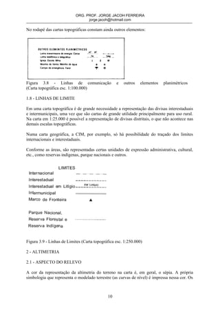 ORG. PROF. JORGE JACOH FERREIRA
                                 jorge.jacoh@hotmail.com

No rodapé das cartas topográficas constam ainda outros elementos:




Figura 3.8 - Linhas de comunicação                e   outros   elementos    planimétricos
(Carta topográfica esc. 1:100.000)

1.8 - LINHAS DE LIMITE

Em uma carta topográfica é de grande necessidade a representação das divisas interestaduais
e intermunicipais, uma vez que são cartas de grande utilidade principalmente para uso rural.
Na carta em 1:25.000 é possível a representação de divisas distritais, o que não acontece nas
demais escalas topográficas.

Numa carta geográfica, a CIM, por exemplo, só há possibilidade do traçado dos limites
internacionais e interestaduais.

Conforme as áreas, são representadas certas unidades de expressão administrativa, cultural,
etc., como reservas indígenas, parque nacionais e outros.




Figura 3.9 - Linhas de Limites (Carta topográfica esc. 1:250.000)

2 - ALTIMETRIA

2.1 - ASPECTO DO RELEVO

A cor da representação da altimetria do terreno na carta é, em geral, o sépia. A própria
simbologia que representa o modelado terrestre (as curvas de nível) é impressa nessa cor. Os



                                             10
 