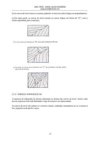 ORG. PROF. JORGE JACOH FERREIRA
                                 jorge.jacoh@hotmail.com

d) As curvas de nível nunca se cruzam, podendo se tocar em saltos d'água ou despenhadeiros.

e) Em regra geral, as curvas de nível cruzam os cursos d'água em forma de "V", com o
vértice apontando para a nascente.




2.2.2 - FORMAS TOPOGRÁFICAS

A natureza da topografia do terreno determina as formas das curvas de nível. Assim, estas
devem expressar com toda fidelidade o tipo do terreno à ser representado.

As curvas de nível vão indicar se o terreno é plano, ondulado, montanhoso ou se o mesmo é
liso, íngreme ou de declive suave.




                                            13
 