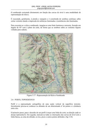ORG. PROF. JORGE JACOH FERREIRA
                                 jorge.jacoh@hotmail.com

O sombreado executado diretamente em função das curvas de nível é uma modalidade de
representação do relevo.

É executada, geralmente, à pistola e nanquim e é constituida de sombras contínuas sobre
certas vertentes dando a impressão de saliências iluminadas e reentrâncias não iluminadas.

Para executar-se o relevo sombreado, imagina-se uma fonte luminosa a noroeste, fazendo um
ângulo de 45º com o plano da carta, de forma que as sombras sobre as vertentes fiquem
voltadas para sudeste.




                     Figura 3.17 - Representação do Relevo Sombreado

2.6 - PERFIL TOPOGRÁFICO

Perfil é a representação cartográfica de uma seção vertical da superfície terrestre.
Inicialmente precisa-se conhecer as altitudes de um determinado nº de pontos e a distância
entre eles.

O primeiro passo, para o desenho de um perfil é traçar uma linha de corte, na direção onde se
deseja representa-lo. Em seguida, marcam-se todas as interseções das curvas de nível com a
linha básica, as cotas de altitude, os rios, picos e outros pontos definidos. (fig 3.18)



                                             19
 