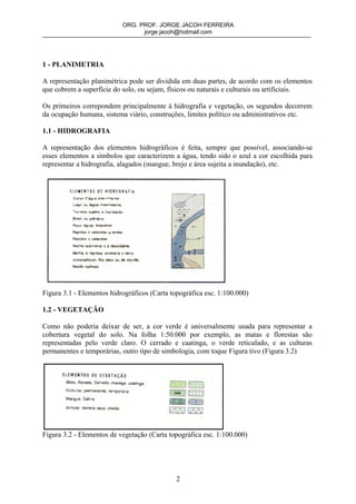 ORG. PROF. JORGE JACOH FERREIRA
                                 jorge.jacoh@hotmail.com




1 - PLANIMETRIA

A representação planimétrica pode ser dividida em duas partes, de acordo com os elementos
que cobrem a superfície do solo, ou sejam, físicos ou naturais e culturais ou artificiais.

Os primeiros correpondem principalmente à hidrografia e vegetação, os segundos decorrem
da ocupação humana, sistema viário, construções, limites político ou administrativos etc.

1.1 - HIDROGRAFIA

A representação dos elementos hidrográficos é feita, sempre que possível, associando-se
esses elementos a símbolos que caracterizem a água, tendo sido o azul a cor escolhida para
representar a hidrografia, alagados (mangue, brejo e área sujeita a inundação), etc.




Figura 3.1 - Elementos hidrográficos (Carta topográfica esc. 1:100.000)

1.2 - VEGETAÇÃO

Como não poderia deixar de ser, a cor verde é universalmente usada para representar a
cobertura vegetal do solo. Na folha 1:50.000 por exemplo, as matas e florestas são
representadas pelo verde claro. O cerrado e caatinga, o verde reticulado, e as culturas
permanentes e temporárias, outro tipo de simbologia, com toque Figura tivo (Figura 3.2)




Figura 3.2 - Elementos de vegetação (Carta topográfica esc. 1:100.000)




                                              2
 