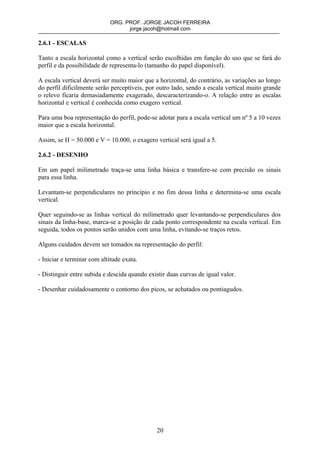 ORG. PROF. JORGE JACOH FERREIRA
                                   jorge.jacoh@hotmail.com

2.6.1 - ESCALAS

Tanto a escala horizontal como a vertical serão escolhidas em função do uso que se fará do
perfil e da possibilidade de representa-lo (tamanho do papel disponível).

A escala vertical deverá ser muito maior que a horizontal, do contrário, as variações ao longo
do perfil dificilmente serão perceptíveis, por outro lado, sendo a escala vertical muito grande
o relevo ficaria demasiadamente exagerado, descaracterizando-o. A relação entre as escalas
horizontal e vertical é conhecida como exagero vertical.

Para uma boa representação do perfil, pode-se adotar para a escala vertical um nº 5 a 10 vezes
maior que a escala horizontal.

Assim, se H = 50.000 e V = 10.000, o exagero vertical será igual a 5.

2.6.2 - DESENHO

Em um papel milimetrado traça-se uma linha básica e transfere-se com precisão os sinais
para essa linha.

Levantam-se perpendiculares no princípio e no fim dessa linha e determina-se uma escala
vertical.

Quer seguindo-se as linhas vertical do milimetrado quer levantando-se perpendiculares dos
sinais da linha-base, marca-se a posição de cada ponto correspondente na escala vertical. Em
seguida, todos os pontos serão unidos com uma linha, evitando-se traços retos.

Alguns cuidados devem ser tomados na representação do perfil:

- Iniciar e terminar com altitude exata.

- Distinguir entre subida e descida quando existir duas curvas de igual valor.

- Desenhar cuidadosamente o contorno dos picos, se achatados ou pontiagudos.




                                              20
 