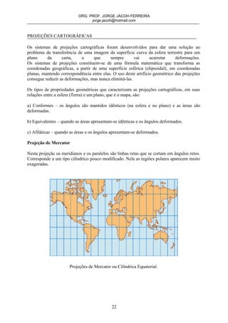 ORG. PROF. JORGE JACOH FERREIRA
                                 jorge.jacoh@hotmail.com



PROJEÇÕES CARTOGRÁFICAS

Os sistemas de projeções cartográficas foram desenvolvidos para dar uma solução ao
problema da transferência de uma imagem da superfície curva da esfera terrestre para um
plano     da      carta,    o      que     sempre       vai      acarretar    deformações.
Os sistemas de projeções constituem-se de uma fórmula matemática que transforma as
coordenadas geográficas, a partir de uma superfície esférica (elipsoidal), em coordenadas
planas, mantendo correspondência entre elas. O uso deste artifício geométrico das projeções
consegue reduzir as deformações, mas nunca eliminá-las.

Os tipos de propriedades geométricas que caracterizam as projeções cartográficas, em suas
relações entre a esfera (Terra) e um plano, que é o mapa, são:

a) Conformes – os ângulos são mantidos idênticos (na esfera e no plano) e as áreas são
deformadas.

b) Equivalentes – quando as áreas apresentam-se idênticas e os ângulos deformados.

c) Afiláticas – quando as áreas e os ângulos apresentam-se deformados.

Projeção de Mercator

Nesta projeção os meridianos e os paralelos são linhas retas que se cortam em ângulos retos.
Corresponde a um tipo cilíndrico pouco modificado. Nela as regiões polares aparecem muito
exageradas.




                      Projeções de Mercator ou Cilíndrica Equatorial.




                                             22
 