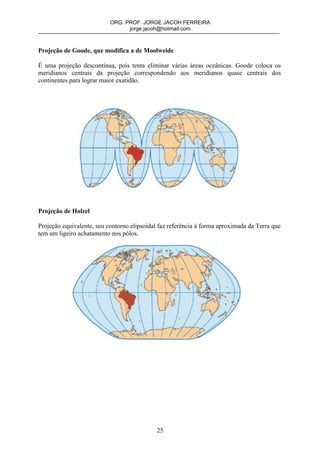ORG. PROF. JORGE JACOH FERREIRA
                                 jorge.jacoh@hotmail.com



Projeção de Goode, que modifica a de Moolweide

É uma projeção descontínua, pois tenta eliminar várias áreas oceânicas. Goode coloca os
meridianos centrais da projeção correspondendo aos meridianos quase centrais dos
continentes para lograr maior exatidão.




Projeção de Holzel

Projeção equivalente, seu contorno elipsoidal faz referência à forma aproximada da Terra que
tem um ligeiro achatamento nos pólos.




                                             25
 