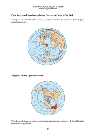 ORG. PROF. JORGE JACOH FERREIRA
                                jorge.jacoh@hotmail.com



Projeção Azimutal Equidistante Oblíqua Centrada na Cidade de São Paulo

Nesta projeção, centrada em São Paulo, os ângulos azimutais são mantidos a partir da parte
central da projeção.




Projeção Azimutal Equidistante Polar




Projeção equidistante que tem os pólos em sua porção central. As maiores deformações estão
em suas áreas periféricas.


                                            26
 