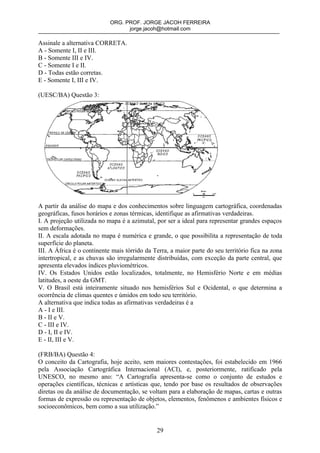 ORG. PROF. JORGE JACOH FERREIRA
                                  jorge.jacoh@hotmail.com

Assinale a alternativa CORRETA.
A - Somente I, II e III.
B - Somente III e IV.
C - Somente I e II.
D - Todas estão corretas.
E - Somente I, III e IV.

(UESC/BA) Questão 3:




A partir da análise do mapa e dos conhecimentos sobre linguagem cartográfica, coordenadas
geográficas, fusos horários e zonas térmicas, identifique as afirmativas verdadeiras.
I. A projeção utilizada no mapa é a azimutal, por ser a ideal para representar grandes espaços
sem deformações.
II. A escala adotada no mapa é numérica e grande, o que possibilita a representação de toda
superfície do planeta.
III. A África é o continente mais tórrido da Terra, a maior parte do seu território fica na zona
intertropical, e as chuvas são irregularmente distribuídas, com exceção da parte central, que
apresenta elevados índices pluviométricos.
IV. Os Estados Unidos estão localizados, totalmente, no Hemisfério Norte e em médias
latitudes, a oeste da GMT.
V. O Brasil está inteiramente situado nos hemisférios Sul e Ocidental, o que determina a
ocorrência de climas quentes e úmidos em todo seu território.
A alternativa que indica todas as afirmativas verdadeiras é a
A - I e III.
B - II e V.
C - III e IV.
D - I, II e IV.
E - II, III e V.

(FRB/BA) Questão 4:
O conceito da Cartografia, hoje aceito, sem maiores contestações, foi estabelecido em 1966
pela Associação Cartográfica Internacional (ACI), e, posteriormente, ratificado pela
UNESCO, no mesmo ano: “A Cartografia apresenta-se como o conjunto de estudos e
operações científicas, técnicas e artísticas que, tendo por base os resultados de observações
diretas ou da análise de documentação, se voltam para a elaboração de mapas, cartas e outras
formas de expressão ou representação de objetos, elementos, fenômenos e ambientes físicos e
socioeconômicos, bem como a sua utilização.”


                                              29
 
