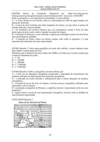 ORG. PROF. JORGE JACOH FERREIRA
                                 jorge.jacoh@hotmail.com

NOÇÕES         básicas    de    Cartografia.   Disponível      em:    <http://www.ibge.gov.br/
home/geociencias/cartografia/manual_nocoes/introducao.html>.Acesso em: 16/09/2007.
Sobre a cartografia e a sua importância na atualidade, é correto afirmar:
A - A Terra, devido ao seu formato, pode ser representada em folha de papel (mapa) sem
apresentar distorções.
B - A curva de nível constitui uma linha imaginária do terreno, em que todos os pontos de
referida linha têm a mesma altitude.
C - Os meridianos são círculos máximos que, em consequência, cortam a Terra em duas
partes iguais de polo a polo, sendo o Equador seu ponto de origem.
D - A projeção de Mercator, a mais utilizada, é aquela que contempla os países de uma forma
mais aproximada da realidade.
E - A projeção de Peters, entrou em desuso, porque, entre todas as projeções, é a que
apresenta mais distorções nas áreas representadas.


(UEMS) Questão 5: Num mapa geográfico de escala não referida, a menor distância entre
duas cidades é representada por 5cm.
Sabendo-se que a distância real entre ambas é de 250Km, em linha reta, é correto concluir que
o mapa foi desenhado na escala:
A - 1 : 50
B - 1 : 250.000
C - 1 : 500.000
D - 1 : 2.500.000
E - 1 : 5.000.000

(UEMS) Questão 6: Sobre a cartografia é incorreto afirmar que:
A - o bom uso da linguagem cartográfica compreende a capacidade de entendimento dos
símbolos utilizados na representação dos fenômenos geográficos.
B - a indicação da escala utilizada é indispensável para a leitura adequada de produtos
cartográficos.
C - o traçado de curvas de nível, ou isoípsas, é um dos recursos cartográficos utilizados para
representar o relevo terrestre.
D - na projeção cartográfica de Mercator, a superfície terrestre é representada sobre um cone
imaginário.
E - quanto menor a escala de uma representação cartográfica, menores serão os detalhes de
cada fenômeno representado.

(UFSCAR/SP) Questão 7:




                                             30
 