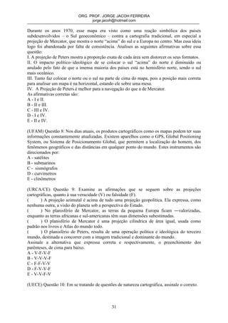 ORG. PROF. JORGE JACOH FERREIRA
                                 jorge.jacoh@hotmail.com

Durante os anos 1970, esse mapa era visto como uma reação simbólica dos países
subdesenvolvidos – o Sul geoeconômico – contra a cartografia tradicional, em especial a
projeção de Mercator, que mostra o norte “acima” do sul e a Europa no centro. Mas essa ideia
logo foi abandonada por falta de consistência. Analises as seguintes afirmativas sobre essa
questão:
I. A projeção de Peters mostra a proporção exata de cada área sem distorcer os seus formatos.
II. O impacto político–ideológico de se colocar o sul “acima” do norte é diminuído ou
anulado pelo fato de que a imensa maioria dos países está no hemisfério norte, sendo o sul
mais oceânico.
III. Tanto faz colocar o norte ou o sul na parte de cima do mapa, pois a posição mais correta
para analisar um mapa é na horizontal, estando ele sobre uma mesa.
IV. A Projeção de Peters é melhor para a navegação do que a de Mercator.
As afirmativas corretas são:
A - I e II.
B - II e III.
C - III e IV.
D - I e IV.
E - II e IV.

(UFAM) Questão 8: Nos dias atuais, os produtos cartográficos como os mapas podem ter suas
informações constantemente atualizadas. Existem aparelhos como o GPS, Global Positioning
System, ou Sistema de Posicionamento Global, que permitem a localização do homem, dos
fenômenos geográficos e das distâncias em qualquer ponto do mundo. Estes instrumentos são
direcionados por:
A - satélites
B - submarinos
C - sismógrafos
D - curvímetros
E - clinômetros

(URCA/CE) Questão 9: Examine as afirmações que se seguem sobre as projeções
cartográficas, quanto à sua veracidade (V) ou falsidade (F).
(      ) A projeção azimutal é acima de tudo uma projeção geopolítica. Ela expressa, como
nenhuma outra, a visão do planeta sob a perspectiva do Estado.
(      ) No planisfério de Mercator, as terras da pequena Europa ficam ―valorizadas,
enquanto as terras africanas e sul-americanas têm suas dimensões subestimadas.
(      ) O planisfério de Mercator é uma projeção cilíndrica de área igual, usada como
padrão nos livros e Atlas do mundo todo.
(      ) O planisfério de Peters, resulta de uma operação política e ideológica do terceiro
mundo, destinada a concorrer com a imagem tradicional e dominante do mundo.
Assinale a alternativa que expressa correta e respectivamente, o preenchimento dos
parênteses, de cima para baixo.
A - V-F-V-F
B - V-V-V-F
C - F-F-V-V
D - F-V-V-F
E - V-V-F-V

(UECE) Questão 10: Em se tratando de questões de natureza cartográfica, assinale o correto.



                                             31
 