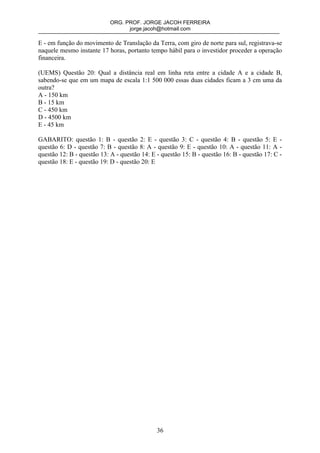ORG. PROF. JORGE JACOH FERREIRA
                                  jorge.jacoh@hotmail.com

E - em função do movimento de Translação da Terra, com giro de norte para sul, registrava-se
naquele mesmo instante 17 horas, portanto tempo hábil para o investidor proceder a operação
financeira.

(UEMS) Questão 20: Qual a distância real em linha reta entre a cidade A e a cidade B,
sabendo-se que em um mapa de escala 1:1 500 000 essas duas cidades ficam a 3 cm uma da
outra?
A - 150 km
B - 15 km
C - 450 km
D - 4500 km
E - 45 km

GABARITO: questão 1: B - questão 2: E - questão 3: C - questão 4: B - questão 5: E -
questão 6: D - questão 7: B - questão 8: A - questão 9: E - questão 10: A - questão 11: A -
questão 12: B - questão 13: A - questão 14: E - questão 15: B - questão 16: B - questão 17: C -
questão 18: E - questão 19: D - questão 20: E




                                              36
 