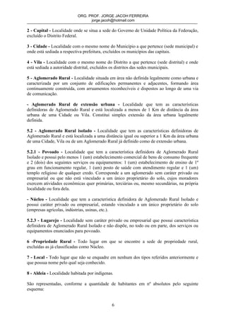ORG. PROF. JORGE JACOH FERREIRA
                                 jorge.jacoh@hotmail.com

2 - Capital - Localidade onde se situa a sede do Governo de Unidade Política da Federação,
excluído o Distrito Federal.

3 - Cidade - Localidade com o mesmo nome do Município a que pertence (sede municipal) e
onde está sediada a respectiva prefeitura, excluídos os municípios das capitais.

4 - Vila - Localidade com o mesmo nome do Distrito a que pertence (sede distrital) e onde
está sediada a autoridade distrital, excluídos os distritos das sedes municipais.

5 - Aglomerado Rural - Localidade situada em área não definida legalmente como urbana e
caracterizada por um conjunto de edificações permanentes e adjacentes, formando área
continuamente construída, com arruamentos reconhecíveis e dispostos ao longo de uma via
de comunicação.

- Aglomerado Rural de extensão urbana - Localidade que tem as características
definidoras de Aglomerado Rural e está localizada a menos de 1 Km de distância da área
urbana de uma Cidade ou Vila. Constitui simples extensão da área urbana legalmente
definida.

5.2 - Aglomerado Rural isolado - Localidade que tem as características definidoras de
Aglomerado Rural e está localizada a uma distância igual ou superior a 1 Km da área urbana
de uma Cidade, Vila ou de um Aglomerado Rural já definido como de extensão urbana.

5.2.1 - Povoado - Localidade que tem a característica definidora de Aglomerado Rural
Isolado e possui pelo menos 1 (um) estabelecimento comercial de bens de consumo frequente
e 2 (dois) dos seguintes serviços ou equipamentos: 1 (um) estabelecimento de ensino de 1º
grau em funcionamento regular, 1 (um) posto de saúde com atendimento regular e 1 (um)
templo religioso de qualquer credo. Corresponde a um aglomerado sem caráter privado ou
empresarial ou que não está vinculado a um único proprietário do solo, cujos moradores
exercem atividades econômicas quer primárias, terciárias ou, mesmo secundárias, na própria
localidade ou fora dela.

- Núcleo - Localidade que tem a característica definidora de Aglomerado Rural Isolado e
possui caráter privado ou empresarial, estando vinculado a um único proprietário do solo
(empresas agrícolas, indústrias, usinas, etc.).

5.2.3 - Lugarejo - Localidade sem caráter privado ou empresarial que possui característica
definidora de Aglomerado Rural Isolado e não dispõe, no todo ou em parte, dos serviços ou
equipamentos enunciados para povoado.

6 -Propriedade Rural - Todo lugar em que se encontre a sede de propriedade rural,
excluídas as já classificadas como Núcleo.

7 - Local - Todo lugar que não se enquadre em nenhum dos tipos referidos anteriormente e
que possua nome pelo qual seja conhecido.

8 - Aldeia - Localidade habitada por indígenas.

São representadas, conforme a quantidade de habitantes em nº absolutos pelo seguinte
esquema:


                                              6
 