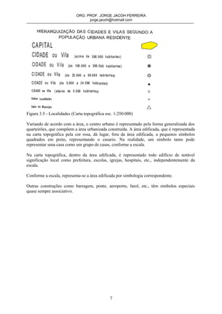 ORG. PROF. JORGE JACOH FERREIRA
                                 jorge.jacoh@hotmail.com




Figura 3.5 - Localidades (Carta topográfica esc. 1:250.000)

Variando de acordo com a área, o centro urbano é representado pela forma generalizada dos
quarteirões, que compõem a área urbanizada construída. A área edificada, que é representada
na carta topográfica pela cor rosa, dá lugar, fora da área edificada, a pequenos símbolos
quadrados em preto, representando o casario. Na realidade, um símbolo tanto pode
representar uma casa como um grupo de casas, conforme a escala.

Na carta topográfica, dentro da área edificada, é representado todo edifício de notável
significação local como prefeitura, escolas, igrejas, hospitais, etc., independentemente da
escala.

Conforme a escala, representa-se a área edificada por simbologia correspondente.

Outras construções como barragem, ponte, aeroporto, farol, etc., têm símbolos especiais
quase sempre associativo.




                                              7
 