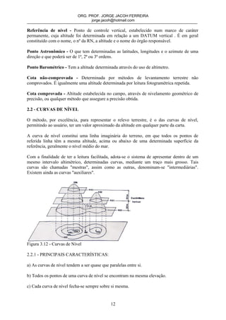 ORG. PROF. JORGE JACOH FERREIRA
                                  jorge.jacoh@hotmail.com

Referência de nível - Ponto de controle vertical, estabelecido num marco de caráter
permanente, cuja altitude foi determinada em relação a um DATUM vertical . É em geral
constituído com o nome, o nº da RN, a altitude e o nome do órgão responsável.

Ponto Astronômico - O que tem determinadas as latitudes, longitudes e o azimute de uma
direção e que poderá ser de 1ª, 2ª ou 3ª ordens.

Ponto Barométrico - Tem a altitude determinada através do uso de altímetro.

Cota não-comprovada - Determinada por métodos de levantamento terrestre não
comprovados. É igualmente uma altitude determinada por leitura fotogramétrica repetida.

Cota comprovada - Altitude estabelecida no campo, através de nivelamento geométrico de
precisão, ou qualquer método que assegure a precisão obtida.

2.2 - CURVAS DE NÍVEL

O método, por excelência, para representar o relevo terrestre, é o das curvas de nível,
permitindo ao usuário, ter um valor aproximado da altitude em qualquer parte da carta.

A curva de nível constitui uma linha imaginária do terreno, em que todos os pontos de
referida linha têm a mesma altitude, acima ou abaixo de uma determinada superfície da
referência, geralmente o nível médio do mar.

Com a finalidade de ter a leitura facilitada, adota-se o sistema de apresentar dentro de um
mesmo intervalo altimétrico, determinadas curvas, mediante um traço mais grosso. Tais
curvas são chamadas "mestras", assim como as outras, denominam-se "intermediárias".
Existem ainda as curvas "auxiliares".




Figura 3.12 - Curvas de Nível

2.2.1 - PRINCIPAIS CARACTERÍSTICAS:

a) As curvas de nível tendem a ser quase que paralelas entre si.

b) Todos os pontos de uma curva de nível se encontram na mesma elevação.

c) Cada curva de nível fecha-se sempre sobre si mesma.


                                              12
 