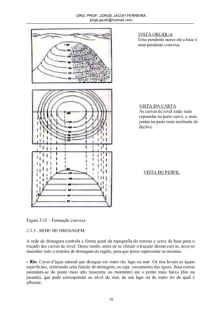 ORG. PROF. JORGE JACOH FERREIRA
                                 jorge.jacoh@hotmail.com


                                                             VISTA OBLÍQUA
                                                             Uma pendente suave até a base é
                                                             uma pendente convexa.




                                                              VISTA DA CARTA
                                                              As curvas de nível estão mais
                                                              separadas na parte suave, e mais
                                                              juntas na parte mais inclinada do
                                                              declive.




                                                                VISTA DE PERFIL




Figura 3.15 – Formação convexa

2.2.3 - REDE DE DRENAGEM

A rede de drenagem controla a forma geral da topografia do terreno e serve de base para o
traçado das curvas de nível. Desse modo, antes de se efetuar o traçado dessas curvas, deve-se
desenhar todo o sistema de drenagem da região, para que possa representar as mesmas.

- Rio: Curso d’água natural que desagua em outro rio, lago ou mar. Os rios levam as águas
superficiais, realizando uma função de drenagem, ou seja, escoamento das águas. Seus cursos
estendem-se do ponto mais alto (nascente ou montante) até o ponto mais baixo (foz ou
jusante), que pode corresponder ao nível do mar, de um lago ou de outro rio do qual é
afluente.


                                             16
 