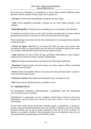 ORG. PROF. JORGE JACOH FERREIRA
                                  jorge.jacoh@hotmail.com

De acordo com a hierarquia e o regionalismo, os cursos d’água recebem diferentes nomes
genéricos: ribeirão, lajeado, córrego, sanga, arroio, igarapé, etc.

- Talvegue: Canal de maior profundidade ao longo de um curso d’água.

- Vale: Forma topográfica constituída e drenada por um curso d’água principal e suas
vertentes.

- Bacia Hidrográfica: "Conjunto de terras drenadas por um rio principal e seus afluentes".

É resultante da reunião de dois ou mais vales, formando uma depressão no terreno, rodeada
geralmente por elevações. Uma bacia se limita com outra pelo divisor de águas.

Cabe ressaltar que esses limites não são fixos, deslocando-se em consequência das mutações
sofridas pelo relevo.

- Divisor de Águas: Materializa-se no terreno pela linha que passa pelos pontos mais
elevados do terreno e ao longo do perfil mais alto entre eles, dividindo as águas de um e outro
curso d’água. É definido pela linha de cumeeira que separa as bacias.

- Lago: Depressão do relevo coberta de água, geralmente alimentada por cursos d’água e
mananciais que variam em número, extensão e profundidade.

- Morro: Elevação natural do terreno com altura de até 300 m aproximadamente.

- Montanha: Grande elevação natural do terreno, com altura superior a 300 m, constituída
por uma ou mais elevações.

- Serra: Cadeia de montanhas. Muitas vezes possui um nome geral para todo o conjunto e
nomes locais para alguns trechos.

- Encosta ou vertente: Declividade apresentada pelo morro, montanha ou serra.

- Pico: Ponto mais elevado de um morro, montanha ou serra.

2.3 - EQUIDISTÂNCIA

Na representação cartográfica, sistematicamente, a equidistância entre uma determinada
curva e outra tem que ser constante.

Equidistância é o espaçamento, ou seja, a distância vertical entre as curvas de nível. Essa
equidistância varia de acordo com a escala da carta com o relevo e com a precisão do
levantamento.

Só deve haver numa mesma escala, duas alterações quanto à equidistância. A primeira é
quando, numa área predominantemente plana, por exemplo a Amazônia, precisa-se ressaltar
pequenas altitudes, que ali são de grande importância. Estas são as curvas auxiliares. No
segundo caso, quando o detalhe é muito escarpado, deixa-se de representar uma curva ou
outra porque além de sobrecarregar a área dificulta a leitura.



                                              17
 