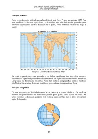 ORG. PROF. JORGE JACOH FERREIRA
                                 jorge.jacoh@hotmail.com



Projeção de Peters

Outra projeção muito utilizada para planisférios é a de Arno Peters, que data de 1973. Sua
base também é cilíndrica equivalente, e determina uma distribuição dos paralelos com
intervalos decrescentes desde o Equador até os pólos, como podemos observar no mapa a
seguir.




                         Projeção Cilíndrica Equivalente de Peters

As retas perpendiculares aos paralelos e as linhas meridianas têm intervalos menores,
resultando na representação das massas continentais, um significativo achatamento no sentido
Leste-Oeste e a deformação no sentido Norte-Sul, na faixa compreendida entre os paralelos
60o Norte e Sul, e acima destes até os pólos, a impressão de alongamento da Terra

Projeção ortográfica

Ela nos apresenta um hemisfério como se o víssemos a grande distância. Os paralelos
mantêm seu paralelismo e os meridianos passam pelos pólos, como ocorre na esfera. As
terras próximas ao Equador aparecem com forma e áreas corretas, mas os pólos apresentam
maior deformação.




                                             23
 