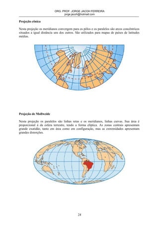 ORG. PROF. JORGE JACOH FERREIRA
                                 jorge.jacoh@hotmail.com

Projeção cônica

Nesta projeção os meridianos convergem para os pólos e os paralelos são arcos concêntricos
situados a igual distância uns dos outros. São utilizados para mapas de países de latitudes
médias.




Projeção de Mollweide

Nesta projeção os paralelos são linhas retas e os meridianos, linhas curvas. Sua área é
proporcional à da esfera terrestre, tendo a forma elíptica. As zonas centrais apresentam
grande exatidão, tanto em área como em configuração, mas as extremidades apresentam
grandes distorções.




                                            24
 