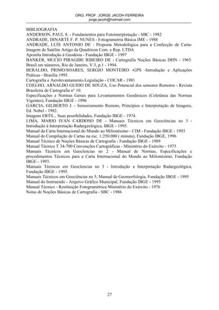ORG. PROF. JORGE JACOH FERREIRA
                              jorge.jacoh@hotmail.com

BIBLIOGRAFIA
ANDERSON, PAUL S. - Fundamentos para Fotointerpretação - SBC - 1982
ANDRADE, DINARTE F. P. NUNES - Fotogrametria Básica IME - 1988
ANDRADE, LUÍS ANTONIO DE - Proposta Metodológica para a Confecção de Carta-
Imagem de Satélite Artigo da Quadricon Com. e Rep. LTDA
Apostila Introdução á Geodésia - Fundação IBGE - 1997
BANKER, MUCIO PIRAGIBE RIBEIRO DE - Cartografia Noções Básicas DHN - 1965.
Brasil em números, Rio de Janeiro, V.3, p.1 - 1994.
BERALDO, PRIMO/SOARES, SERGIO MONTEIRO -GPS -Introdução e Aplicações
Práticas - Brasília 1995.
Cartografia e Aerolevantamento-Legislação - COCAR - 1981
COELHO, ARNALDO GUIDO DE SOUZA, Uso Potencial dos sensores Remotos - Revista
Brasileira de Cartografia n° 10.
Especificações e Normas Gerais para Levantamentos Geodésicos (Coletânea das Normas
Vigentes), Fundação IBGE - 1996
GARCIA, GILBERTO J. - Sensoriamento Remoto, Princípios e Interpretação de Imagens,
Ed. Nobel - 1982.
Imagens ERTS... Suas possibilidades, Fundação IBGE - 1974.
LIMA, MARIO IVAN CARDOSO DE - Manuais Técnicos em Geociências no 3 -
Introdução à Interpretação Radargeológica, IBGE - 1995.
Manual da Carta Internacional do Mundo ao Milionésimo - CIM - Fundação IBGE - 1993
Manual de Compilação de Cartas na esc. 1:250.000 ( minuta), Fundação IBGE, 1996
Manual Técnico de Noções Básicas de Cartografia - Fundação IBGE - 1989
Manual Técnico T 34-700 Convenções Cartográficas - Ministério do Exército - 1975
Manuais Técnicos em Geocîencias no 2 - Manual de Normas, Especificações e
procedimentos Técnicos para a Carta Internacional do Mundo ao Milionésimo, Fundação
IBGE - 1993.
Manuais Técnicos em Geocîencias no 3 - Introdução a Interpretação Radargeológica,
Fundação IBGE - 1995.
Manuais Técnicos em Geociências no 5, Manual de Geomorfologia, Fundação IBGE - 1995
Manual do Instruendo - Arquivo Gráfico Municipal, Fundação IBGE - 1995
Manual Técnico - Restituição Fotogramétrica Ministério do Exército - 1976
Notas de Noções Básicas de Cartografia - SBC - 1986




                                        27
 