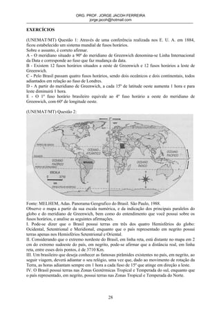 ORG. PROF. JORGE JACOH FERREIRA
                                 jorge.jacoh@hotmail.com

EXERCÍCIOS

(UNEMAT/MT) Questão 1: Através de uma conferência realizada nos E. U. A. em 1884,
ficou estabelecido um sistema mundial de fusos horários.
Sobre o assunto, é correto afirmar.
A - O meridiano situado a 90º do meridiano de Greenwich denomina-se Linha Internacional
da Data e corresponde ao fuso que faz mudança da data.
B - Existem 12 fusos horários situados a oeste de Greenwich e 12 fusos horários a leste de
Greenwich.
C - Pelo Brasil passam quatro fusos horários, sendo dois oceânicos e dois continentais, todos
adiantados em relação ao fuso de Londres.
D - A partir do meridiano de Greenwich, a cada 15º de latitude oeste aumenta 1 hora e para
leste diminuirá 1 hora.
E - O 1º fuso horário brasileiro equivale ao 4º fuso horário a oeste do meridiano de
Greenwich, com 60º de longitude oeste.

(UNEMAT/MT) Questão 2:




Fonte: MELHEM, Adas. Panorama Geografico do Brasil. São Paulo, 1988.
Observe o mapa a partir da sua escala numérica, e da indicação dos principais paralelos do
globo e do meridiano de Greenwich, bem como do entendimento que você possui sobre os
fusos horários, e analise as seguintes afirmações.
I. Pode-se dizer que o Brasil possui terras em três dos quatro Hemisférios do globo:
Ocidental, Setentrional e Meridional, enquanto que o país representado em negrito possui
terras apenas nos Hemisférios Setentrional e Oriental.
II. Considerando que o extremo nordeste do Brasil, em linha reta, está distante no mapa em 2
cm do extremo sudoeste do país, em negrito, pode-se afirmar que a distância real, em linha
reta, entre esses dois pontos, é de 3710 Km.
III. Um brasileiro que deseja conhecer as famosas pirâmides existentes no país, em negrito, ao
seguir viagem, deverá adiantar o seu relógio, uma vez que, dado ao movimento de rotação da
Terra, as horas adiantam sempre em 1 hora a cada fuso de 15º que atinge em direção a leste.
IV. O Brasil possui terras nas Zonas Geotérmicas Tropical e Temperada do sul, enquanto que
o país representado, em negrito, possui terras nas Zonas Tropical e Temperada do Norte.



                                             28
 