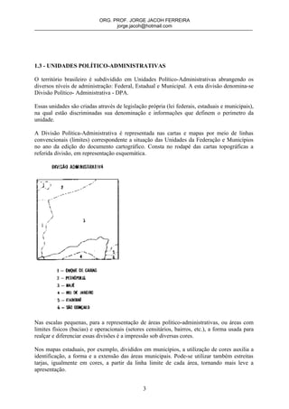 ORG. PROF. JORGE JACOH FERREIRA
                                  jorge.jacoh@hotmail.com




1.3 - UNIDADES POLÍTICO-ADMINISTRATIVAS

O território brasileiro é subdividido em Unidades Político-Administrativas abrangendo os
diversos níveis de administração: Federal, Estadual e Municipal. A esta divisão denomina-se
Divisão Político- Administrativa - DPA.

Essas unidades são criadas através de legislação própria (lei federais, estaduais e municipais),
na qual estão discriminadas sua denominação e informações que definem o perímetro da
unidade.

A Divisão Política-Administrativa é representada nas cartas e mapas por meio de linhas
convencionais (limites) correspondente a situação das Unidades da Federação e Municípios
no ano da edição do documento cartográfico. Consta no rodapé das cartas topográficas a
referida divisão, em representação esquemática.




Nas escalas pequenas, para a representação de áreas político-administrativas, ou áreas com
limites físicos (bacias) e operacionais (setores censitários, bairros, etc.), a forma usada para
realçar e diferenciar essas divisões é a impressão sob diversas cores.

Nos mapas estaduais, por exemplo, divididos em municípios, a utilização de cores auxilia a
identificação, a forma e a extensão das áreas municipais. Pode-se utilizar também estreitas
tarjas, igualmente em cores, a partir da linha limite de cada área, tornando mais leve a
apresentação.


                                               3
 